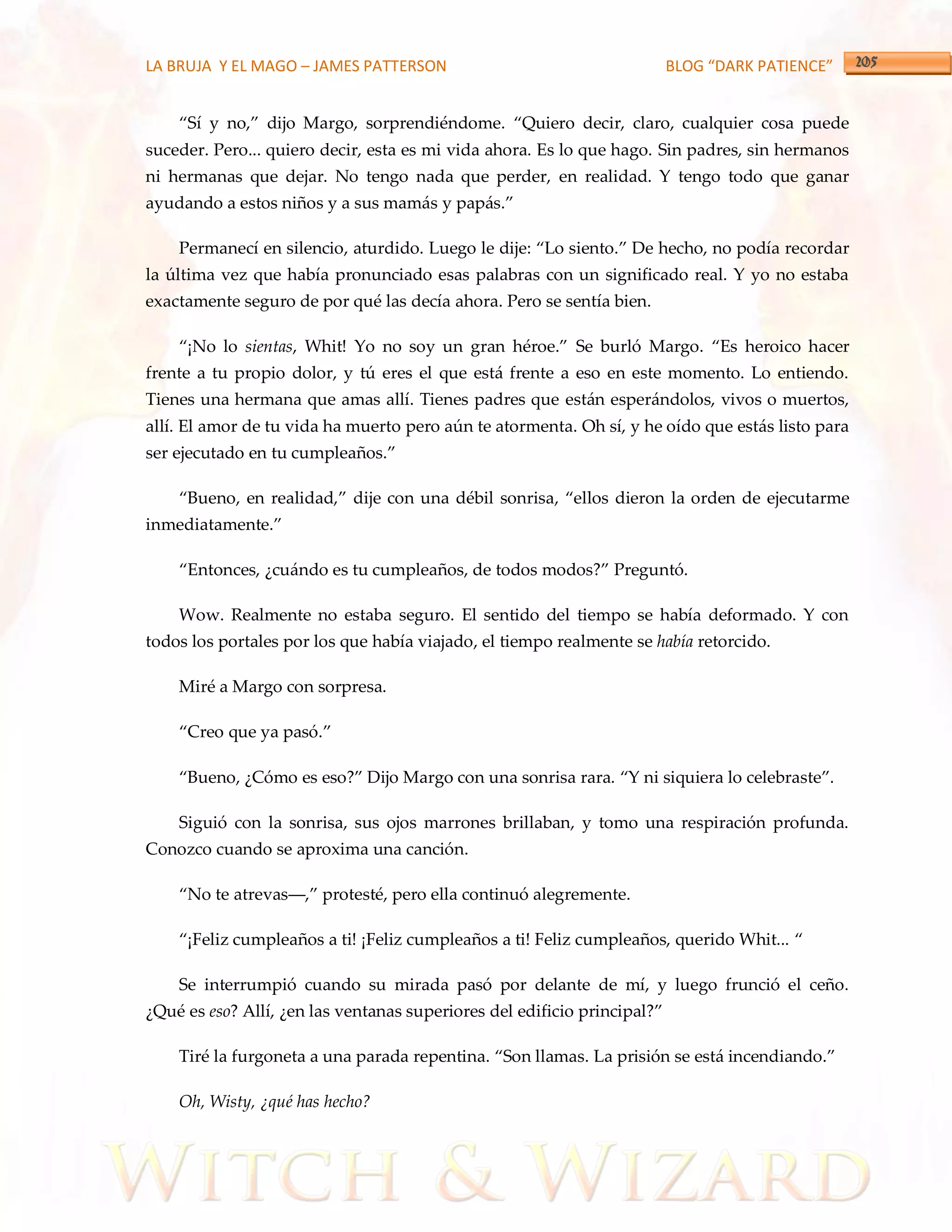 LA BRUJA Y EL MAGO – JAMES PATTERSON                                      BLOG “DARK PATIENCE”


    ‚Sí y no,‛ dijo Margo, sorprendiéndome. ‚Quiero decir, claro, cualquier cosa puede
suceder. Pero... quiero decir, esta es mi vida ahora. Es lo que hago. Sin padres, sin hermanos
ni hermanas que dejar. No tengo nada que perder, en realidad. Y tengo todo que ganar
ayudando a estos niños y a sus mam{s y pap{s.‛

    Permanecí en silencio, aturdido. Luego le dije: ‚Lo siento.‛ De hecho, no podía recordar
la última vez que había pronunciado esas palabras con un significado real. Y yo no estaba
exactamente seguro de por qué las decía ahora. Pero se sentía bien.

    ‚¡No lo sientas, Whit! Yo no soy un gran héroe.‛ Se burló Margo. ‚Es heroico hacer
frente a tu propio dolor, y tú eres el que está frente a eso en este momento. Lo entiendo.
Tienes una hermana que amas allí. Tienes padres que están esperándolos, vivos o muertos,
allí. El amor de tu vida ha muerto pero aún te atormenta. Oh sí, y he oído que estás listo para
ser ejecutado en tu cumpleaños.‛

    ‚Bueno, en realidad,‛ dije con una débil sonrisa, ‚ellos dieron la orden de ejecutarme
inmediatamente.‛

    ‚Entonces, ¿cu{ndo es tu cumpleaños, de todos modos?‛ Preguntó.

    Wow. Realmente no estaba seguro. El sentido del tiempo se había deformado. Y con
todos los portales por los que había viajado, el tiempo realmente se había retorcido.

    Miré a Margo con sorpresa.

    ‚Creo que ya pasó.‛

    ‚Bueno, ¿Cómo es eso?‛ Dijo Margo con una sonrisa rara. ‚Y ni siquiera lo celebraste‛.

    Siguió con la sonrisa, sus ojos marrones brillaban, y tomo una respiración profunda.
Conozco cuando se aproxima una canción.

    ‚No te atrevas––,‛ protesté, pero ella continuó alegremente.

    ‚¡Feliz cumpleaños a ti! ¡Feliz cumpleaños a ti! Feliz cumpleaños, querido Whit... ‚

    Se interrumpió cuando su mirada pasó por delante de mí, y luego frunció el ceño.
¿Qué es eso? Allí, ¿en las ventanas superiores del edificio principal?‛

    Tiré la furgoneta a una parada repentina. ‚Son llamas. La prisión se est{ incendiando.‛

    Oh, Wisty, ¿qué has hecho?
 