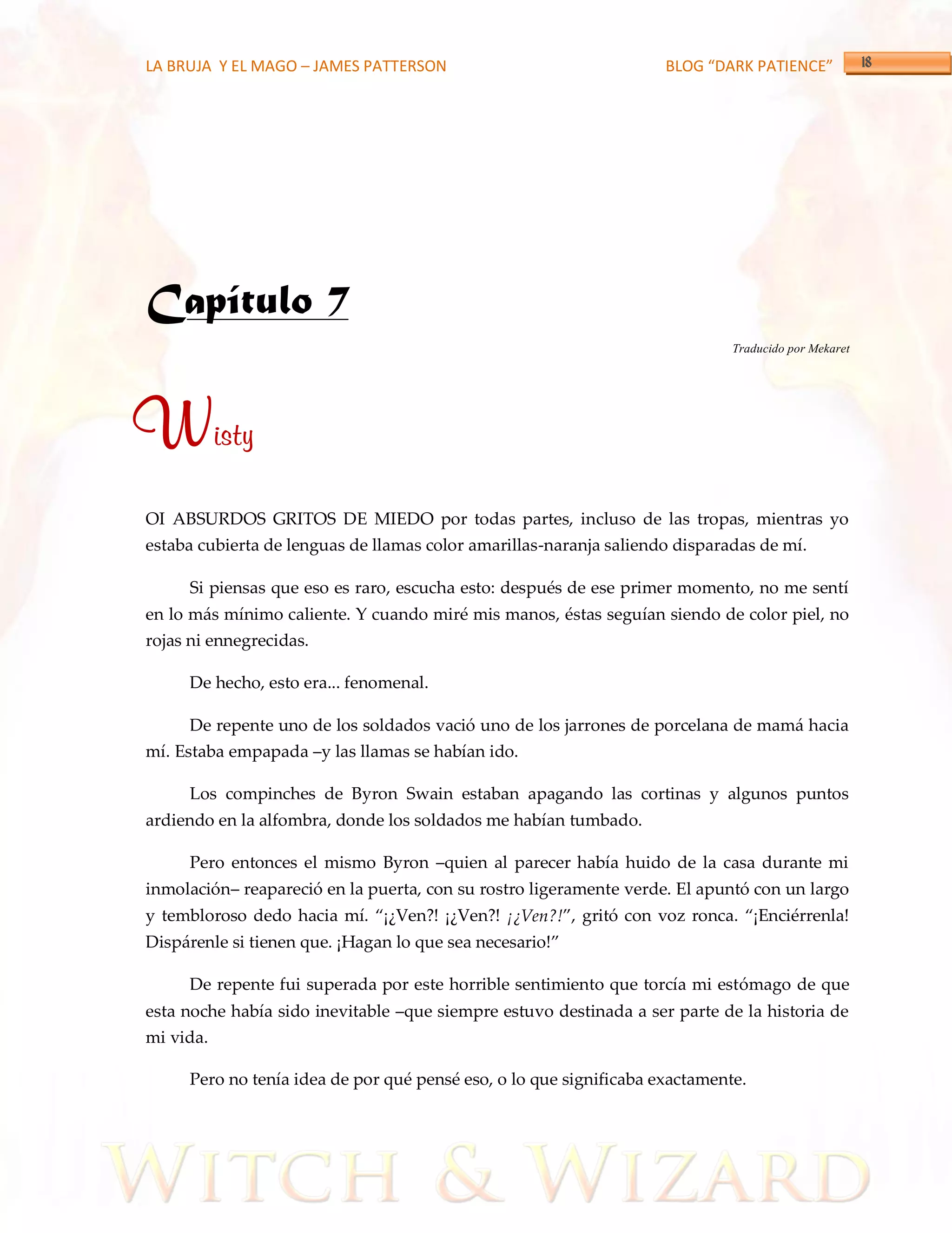 LA BRUJA Y EL MAGO – JAMES PATTERSON                                BLOG “DARK PATIENCE”




Capítulo 7
                                                                             Traducido por Mekaret




Wisty
OI ABSURDOS GRITOS DE MIEDO por todas partes, incluso de las tropas, mientras yo
estaba cubierta de lenguas de llamas color amarillas-naranja saliendo disparadas de mí.

     Si piensas que eso es raro, escucha esto: después de ese primer momento, no me sentí
en lo más mínimo caliente. Y cuando miré mis manos, éstas seguían siendo de color piel, no
rojas ni ennegrecidas.

     De hecho, esto era... fenomenal.

     De repente uno de los soldados vació uno de los jarrones de porcelana de mamá hacia
mí. Estaba empapada –y las llamas se habían ido.

     Los compinches de Byron Swain estaban apagando las cortinas y algunos puntos
ardiendo en la alfombra, donde los soldados me habían tumbado.

     Pero entonces el mismo Byron –quien al parecer había huido de la casa durante mi
inmolación– reapareció en la puerta, con su rostro ligeramente verde. El apuntó con un largo
y tembloroso dedo hacia mí. ‚¡¿Ven?! ¡¿Ven?! ¡¿Ven?!‛, gritó con voz ronca. ‚¡Enciérrenla!
Disp{renle si tienen que. ¡Hagan lo que sea necesario!‛

     De repente fui superada por este horrible sentimiento que torcía mi estómago de que
esta noche había sido inevitable –que siempre estuvo destinada a ser parte de la historia de
mi vida.

     Pero no tenía idea de por qué pensé eso, o lo que significaba exactamente.
 