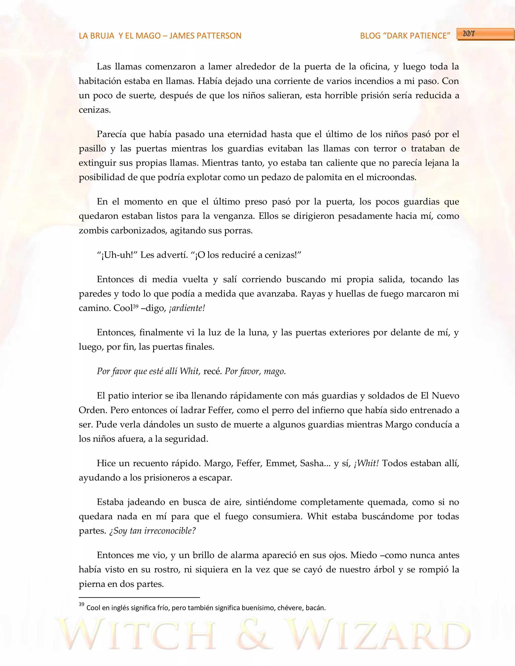 LA BRUJA Y EL MAGO – JAMES PATTERSON                                                    BLOG “DARK PATIENCE”


        Las llamas comenzaron a lamer alrededor de la puerta de la oficina, y luego toda la
habitación estaba en llamas. Había dejado una corriente de varios incendios a mi paso. Con
un poco de suerte, después de que los niños salieran, esta horrible prisión sería reducida a
cenizas.

        Parecía que había pasado una eternidad hasta que el último de los niños pasó por el
pasillo y las puertas mientras los guardias evitaban las llamas con terror o trataban de
extinguir sus propias llamas. Mientras tanto, yo estaba tan caliente que no parecía lejana la
posibilidad de que podría explotar como un pedazo de palomita en el microondas.

        En el momento en que el último preso pasó por la puerta, los pocos guardias que
quedaron estaban listos para la venganza. Ellos se dirigieron pesadamente hacia mí, como
zombis carbonizados, agitando sus porras.

        ‚¡Uh-uh!‛ Les advertí. ‚¡O los reduciré a cenizas!‛

        Entonces di media vuelta y salí corriendo buscando mi propia salida, tocando las
paredes y todo lo que podía a medida que avanzaba. Rayas y huellas de fuego marcaron mi
camino. Cool39 –digo, ¡ardiente!

        Entonces, finalmente vi la luz de la luna, y las puertas exteriores por delante de mí, y
luego, por fin, las puertas finales.

        Por favor que esté allí Whit, recé. Por favor, mago.

        El patio interior se iba llenando rápidamente con más guardias y soldados de El Nuevo
Orden. Pero entonces oí ladrar Feffer, como el perro del infierno que había sido entrenado a
ser. Pude verla dándoles un susto de muerte a algunos guardias mientras Margo conducía a
los niños afuera, a la seguridad.

        Hice un recuento rápido. Margo, Feffer, Emmet, Sasha... y sí, ¡Whit! Todos estaban allí,
ayudando a los prisioneros a escapar.

        Estaba jadeando en busca de aire, sintiéndome completamente quemada, como si no
quedara nada en mí para que el fuego consumiera. Whit estaba buscándome por todas
partes. ¿Soy tan irreconocible?

        Entonces me vio, y un brillo de alarma apareció en sus ojos. Miedo –como nunca antes
había visto en su rostro, ni siquiera en la vez que se cayó de nuestro árbol y se rompió la
pierna en dos partes.

39
     Cool en inglés significa frío, pero también significa buenísimo, chévere, bacán.
 