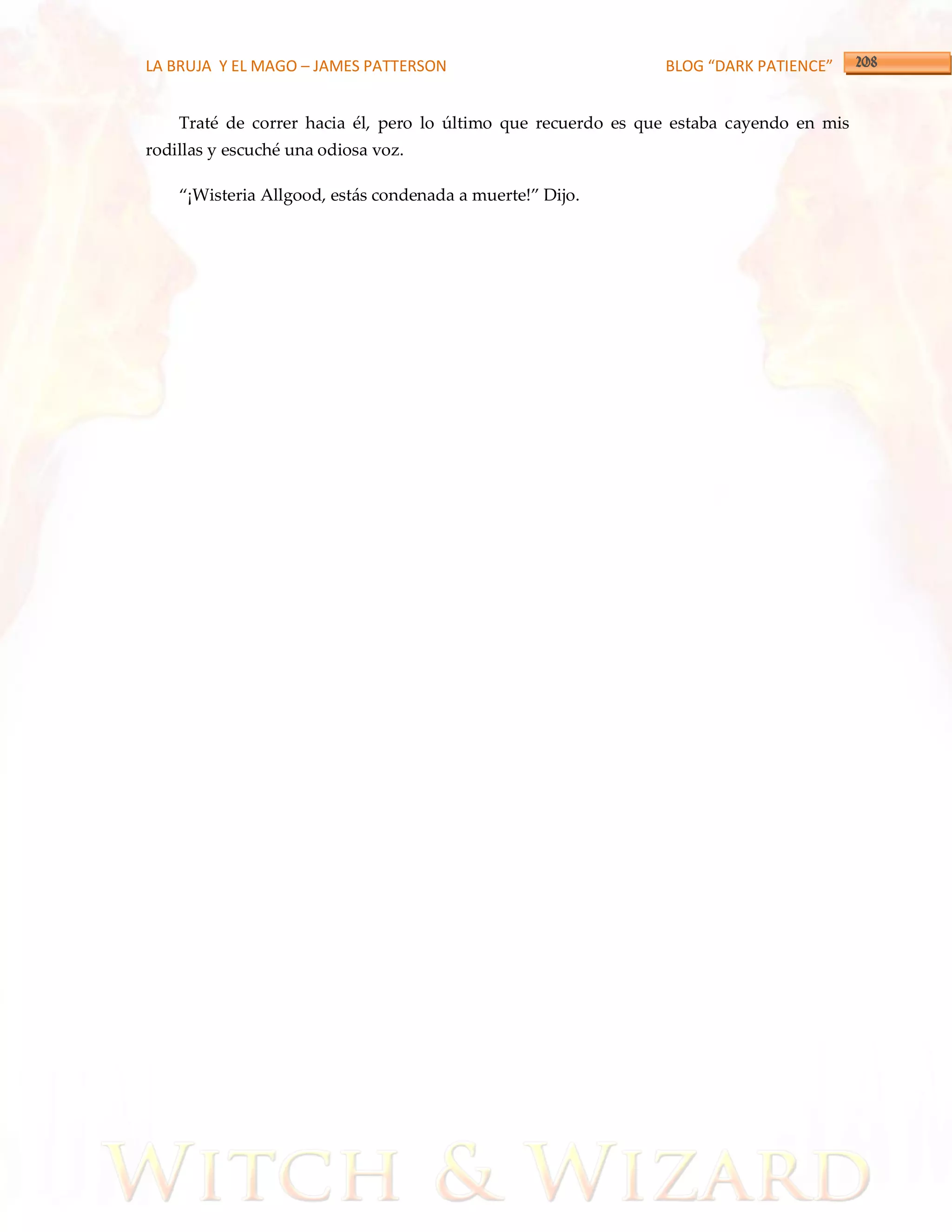 LA BRUJA Y EL MAGO – JAMES PATTERSON                           BLOG “DARK PATIENCE”


    Traté de correr hacia él, pero lo último que recuerdo es que estaba cayendo en mis
rodillas y escuché una odiosa voz.

    ‚¡Wisteria Allgood, estás condenada a muerte!‛ Dijo.
 