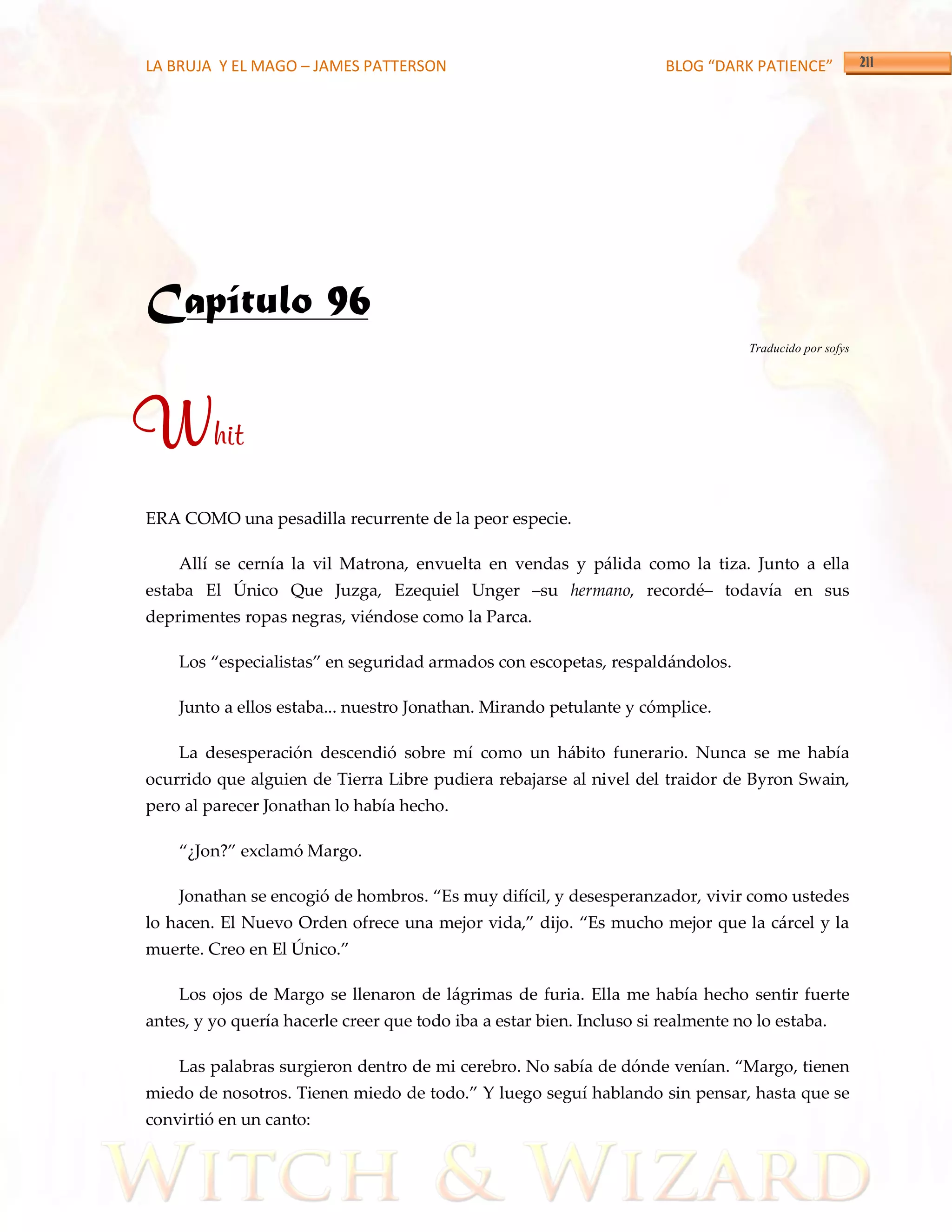 LA BRUJA Y EL MAGO – JAMES PATTERSON                                   BLOG “DARK PATIENCE”




Capítulo 96
                                                                                   Traducido por sofys




Whit
ERA COMO una pesadilla recurrente de la peor especie.

    Allí se cernía la vil Matrona, envuelta en vendas y pálida como la tiza. Junto a ella
estaba El Único Que Juzga, Ezequiel Unger –su hermano, recordé– todavía en sus
deprimentes ropas negras, viéndose como la Parca.

    Los ‚especialistas‛ en seguridad armados con escopetas, respaldándolos.

    Junto a ellos estaba... nuestro Jonathan. Mirando petulante y cómplice.

    La desesperación descendió sobre mí como un hábito funerario. Nunca se me había
ocurrido que alguien de Tierra Libre pudiera rebajarse al nivel del traidor de Byron Swain,
pero al parecer Jonathan lo había hecho.

    ‚¿Jon?‛ exclamó Margo.

    Jonathan se encogió de hombros. ‚Es muy difícil, y desesperanzador, vivir como ustedes
lo hacen. El Nuevo Orden ofrece una mejor vida,‛ dijo. ‚Es mucho mejor que la cárcel y la
muerte. Creo en El Único.‛

    Los ojos de Margo se llenaron de lágrimas de furia. Ella me había hecho sentir fuerte
antes, y yo quería hacerle creer que todo iba a estar bien. Incluso si realmente no lo estaba.

    Las palabras surgieron dentro de mi cerebro. No sabía de dónde venían. ‚Margo, tienen
miedo de nosotros. Tienen miedo de todo.‛ Y luego seguí hablando sin pensar, hasta que se
convirtió en un canto:
 