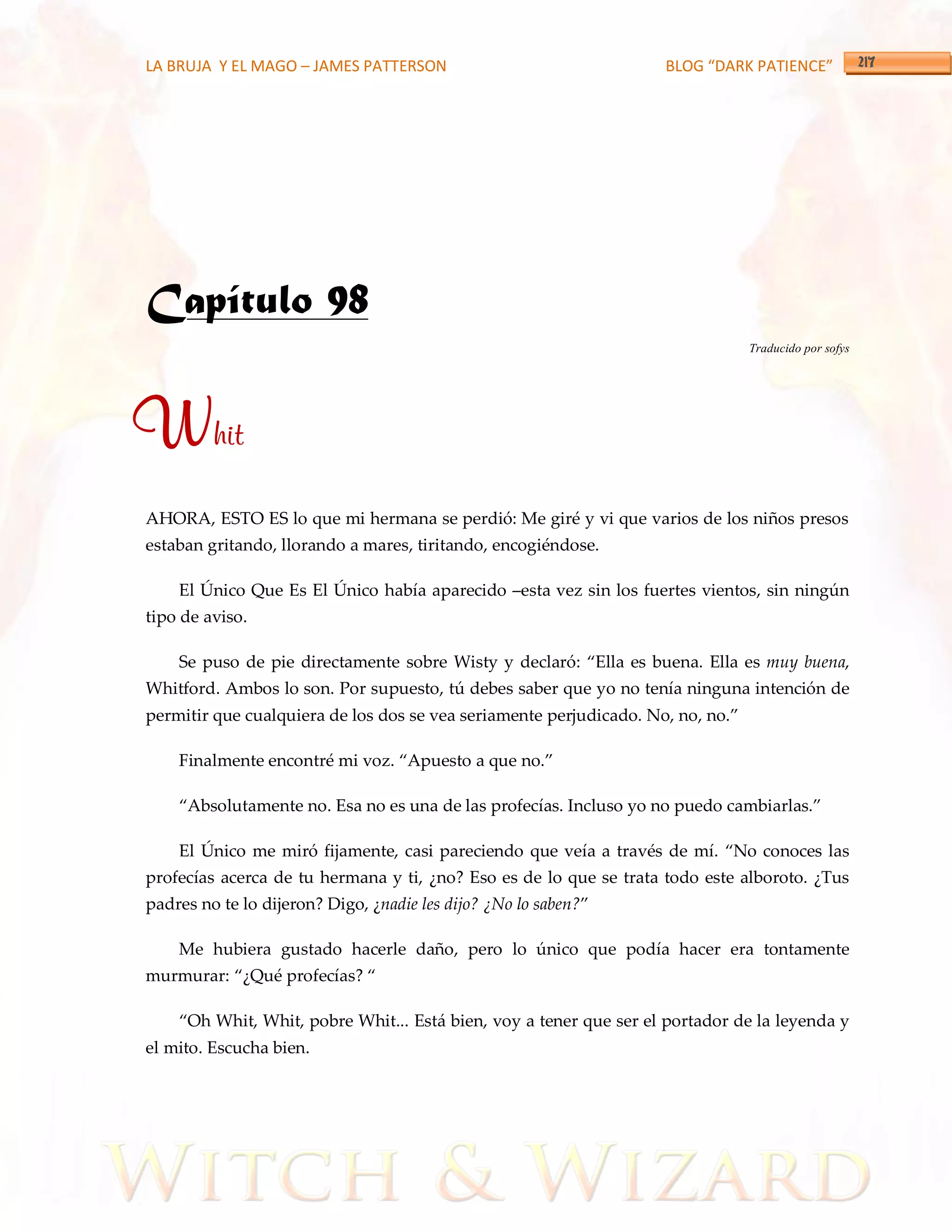 LA BRUJA Y EL MAGO – JAMES PATTERSON                                BLOG “DARK PATIENCE”




Capítulo 98
                                                                                 Traducido por sofys




Whit
AHORA, ESTO ES lo que mi hermana se perdió: Me giré y vi que varios de los niños presos
estaban gritando, llorando a mares, tiritando, encogiéndose.

    El Único Que Es El Único había aparecido –esta vez sin los fuertes vientos, sin ningún
tipo de aviso.

    Se puso de pie directamente sobre Wisty y declaró: ‚Ella es buena. Ella es muy buena,
Whitford. Ambos lo son. Por supuesto, tú debes saber que yo no tenía ninguna intención de
permitir que cualquiera de los dos se vea seriamente perjudicado. No, no, no.‛

    Finalmente encontré mi voz. ‚Apuesto a que no.‛

    ‚Absolutamente no. Esa no es una de las profecías. Incluso yo no puedo cambiarlas.‛

    El Único me miró fijamente, casi pareciendo que veía a través de mí. ‚No conoces las
profecías acerca de tu hermana y ti, ¿no? Eso es de lo que se trata todo este alboroto. ¿Tus
padres no te lo dijeron? Digo, ¿nadie les dijo? ¿No lo saben?‛

    Me hubiera gustado hacerle daño, pero lo único que podía hacer era tontamente
murmurar: ‚¿Qué profecías? ‚

    ‚Oh Whit, Whit, pobre Whit... Está bien, voy a tener que ser el portador de la leyenda y
el mito. Escucha bien.
 