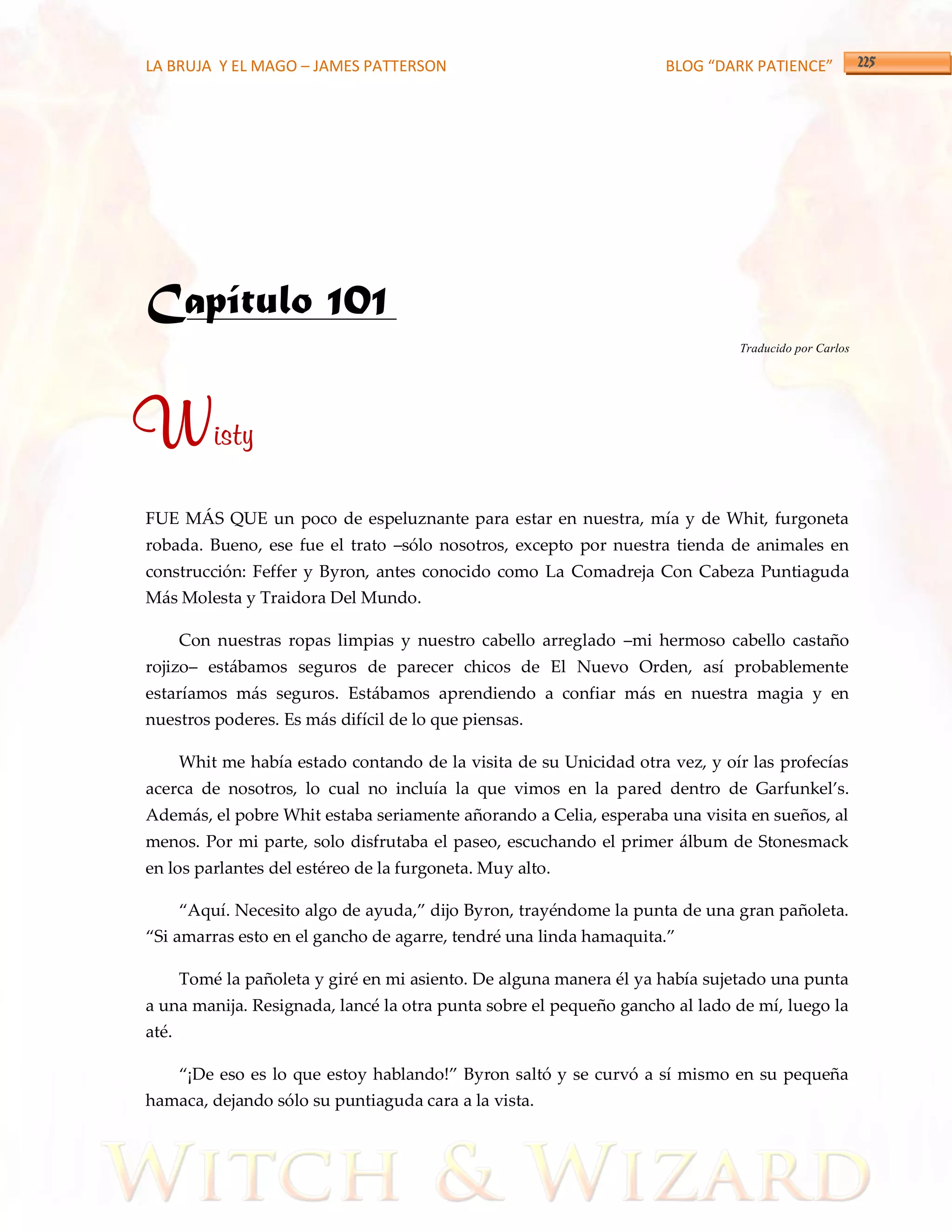 LA BRUJA Y EL MAGO – JAMES PATTERSON                                  BLOG “DARK PATIENCE”




Capítulo 101
                                                                               Traducido por Carlos




Wisty
FUE MÁS QUE un poco de espeluznante para estar en nuestra, mía y de Whit, furgoneta
robada. Bueno, ese fue el trato –sólo nosotros, excepto por nuestra tienda de animales en
construcción: Feffer y Byron, antes conocido como La Comadreja Con Cabeza Puntiaguda
Más Molesta y Traidora Del Mundo.

       Con nuestras ropas limpias y nuestro cabello arreglado –mi hermoso cabello castaño
rojizo– estábamos seguros de parecer chicos de El Nuevo Orden, así probablemente
estaríamos más seguros. Estábamos aprendiendo a confiar más en nuestra magia y en
nuestros poderes. Es más difícil de lo que piensas.

       Whit me había estado contando de la visita de su Unicidad otra vez, y oír las profecías
acerca de nosotros, lo cual no incluía la que vimos en la pared dentro de Garfunkel’s.
Además, el pobre Whit estaba seriamente añorando a Celia, esperaba una visita en sueños, al
menos. Por mi parte, solo disfrutaba el paseo, escuchando el primer álbum de Stonesmack
en los parlantes del estéreo de la furgoneta. Muy alto.

       ‚Aquí. Necesito algo de ayuda,‛ dijo Byron, trayéndome la punta de una gran pañoleta.
‚Si amarras esto en el gancho de agarre, tendré una linda hamaquita.‛

       Tomé la pañoleta y giré en mi asiento. De alguna manera él ya había sujetado una punta
a una manija. Resignada, lancé la otra punta sobre el pequeño gancho al lado de mí, luego la
até.

       ‚¡De eso es lo que estoy hablando!‛ Byron saltó y se curvó a sí mismo en su pequeña
hamaca, dejando sólo su puntiaguda cara a la vista.
 