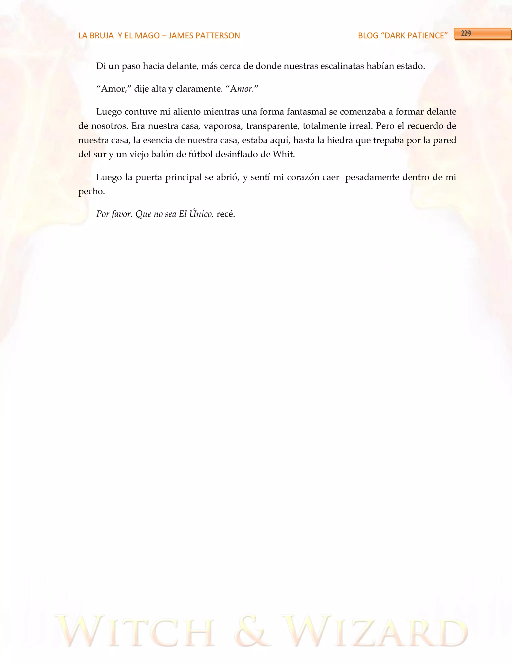 LA BRUJA Y EL MAGO – JAMES PATTERSON                                  BLOG “DARK PATIENCE”


    Di un paso hacia delante, más cerca de donde nuestras escalinatas habían estado.

    ‚Amor,‛ dije alta y claramente. ‚Amor.‛

    Luego contuve mi aliento mientras una forma fantasmal se comenzaba a formar delante
de nosotros. Era nuestra casa, vaporosa, transparente, totalmente irreal. Pero el recuerdo de
nuestra casa, la esencia de nuestra casa, estaba aquí, hasta la hiedra que trepaba por la pared
del sur y un viejo balón de fútbol desinflado de Whit.

    Luego la puerta principal se abrió, y sentí mi corazón caer pesadamente dentro de mi
pecho.

    Por favor. Que no sea El Único, recé.
 