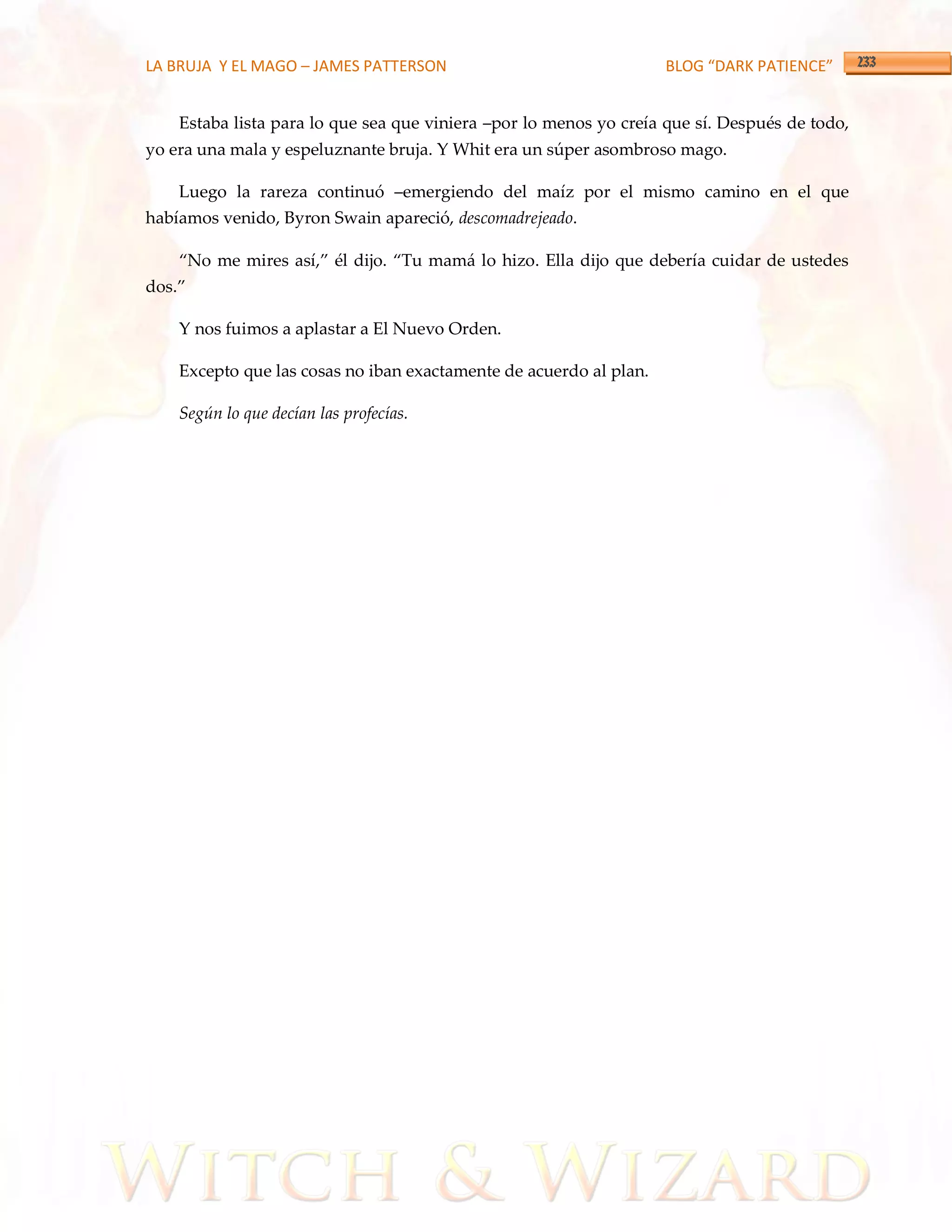 LA BRUJA Y EL MAGO – JAMES PATTERSON                                BLOG “DARK PATIENCE”


    Estaba lista para lo que sea que viniera –por lo menos yo creía que sí. Después de todo,
yo era una mala y espeluznante bruja. Y Whit era un súper asombroso mago.

    Luego la rareza continuó –emergiendo del maíz por el mismo camino en el que
habíamos venido, Byron Swain apareció, descomadrejeado.

    ‚No me mires así,‛ él dijo. ‚Tu mam{ lo hizo. Ella dijo que debería cuidar de ustedes
dos.‛

    Y nos fuimos a aplastar a El Nuevo Orden.

    Excepto que las cosas no iban exactamente de acuerdo al plan.

    Según lo que decían las profecías.
 