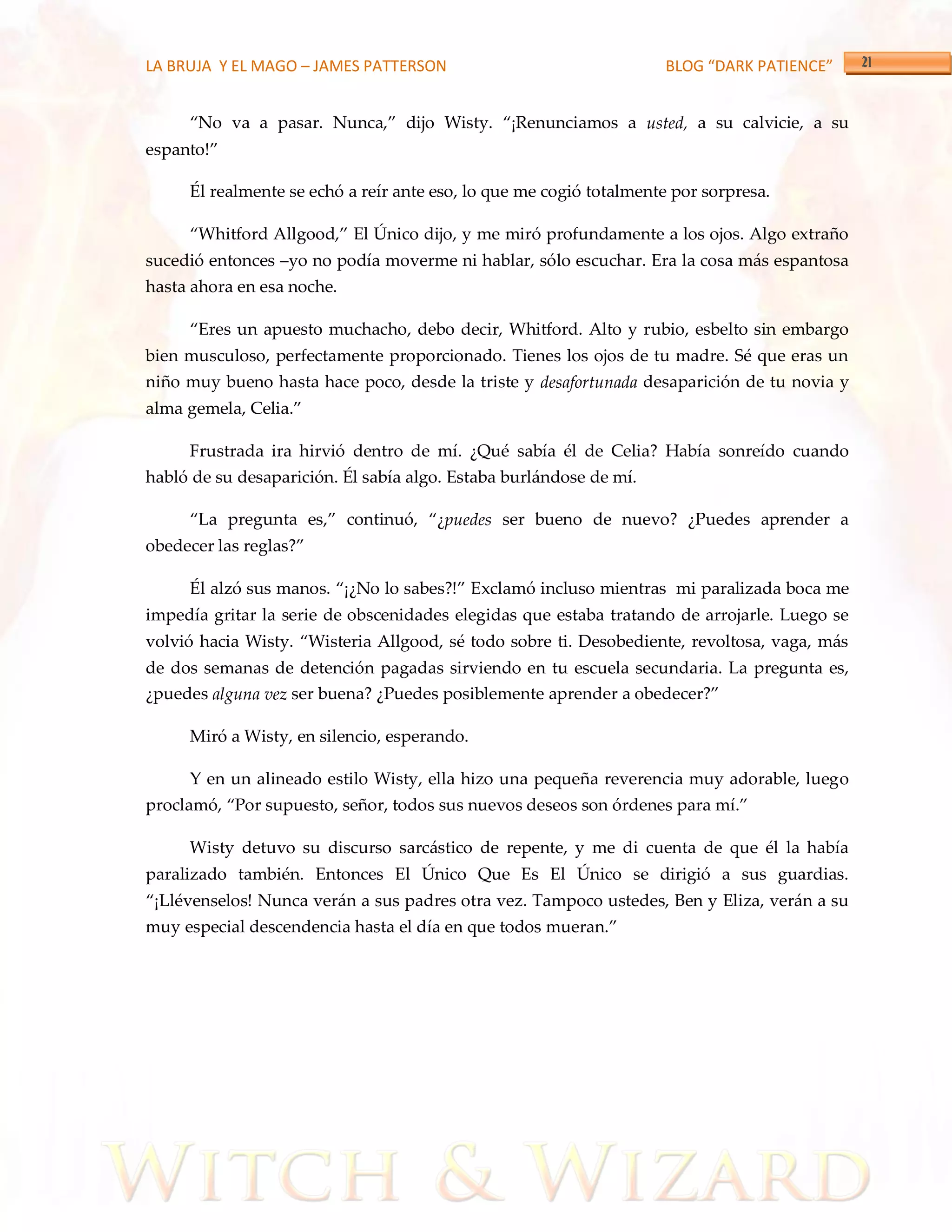 LA BRUJA Y EL MAGO – JAMES PATTERSON                                BLOG “DARK PATIENCE”


     ‚No va a pasar. Nunca,‛ dijo Wisty. ‚¡Renunciamos a usted, a su calvicie, a su
espanto!‛

     Él realmente se echó a reír ante eso, lo que me cogió totalmente por sorpresa.

     ‚Whitford Allgood,‛ El Único dijo, y me miró profundamente a los ojos. Algo extraño
sucedió entonces –yo no podía moverme ni hablar, sólo escuchar. Era la cosa más espantosa
hasta ahora en esa noche.

     ‚Eres un apuesto muchacho, debo decir, Whitford. Alto y rubio, esbelto sin embargo
bien musculoso, perfectamente proporcionado. Tienes los ojos de tu madre. Sé que eras un
niño muy bueno hasta hace poco, desde la triste y desafortunada desaparición de tu novia y
alma gemela, Celia.‛

     Frustrada ira hirvió dentro de mí. ¿Qué sabía él de Celia? Había sonreído cuando
habló de su desaparición. Él sabía algo. Estaba burlándose de mí.

     ‚La pregunta es,‛ continuó, ‚¿puedes ser bueno de nuevo? ¿Puedes aprender a
obedecer las reglas?‛

     Él alzó sus manos. ‚¡¿No lo sabes?!‛ Exclamó incluso mientras mi paralizada boca me
impedía gritar la serie de obscenidades elegidas que estaba tratando de arrojarle. Luego se
volvió hacia Wisty. ‚Wisteria Allgood, sé todo sobre ti. Desobediente, revoltosa, vaga, m{s
de dos semanas de detención pagadas sirviendo en tu escuela secundaria. La pregunta es,
¿puedes alguna vez ser buena? ¿Puedes posiblemente aprender a obedecer?‛

     Miró a Wisty, en silencio, esperando.

     Y en un alineado estilo Wisty, ella hizo una pequeña reverencia muy adorable, luego
proclamó, ‚Por supuesto, señor, todos sus nuevos deseos son órdenes para mí.‛

     Wisty detuvo su discurso sarcástico de repente, y me di cuenta de que él la había
paralizado también. Entonces El Único Que Es El Único se dirigió a sus guardias.
‚¡Llévenselos! Nunca verán a sus padres otra vez. Tampoco ustedes, Ben y Eliza, verán a su
muy especial descendencia hasta el día en que todos mueran.‛
 
