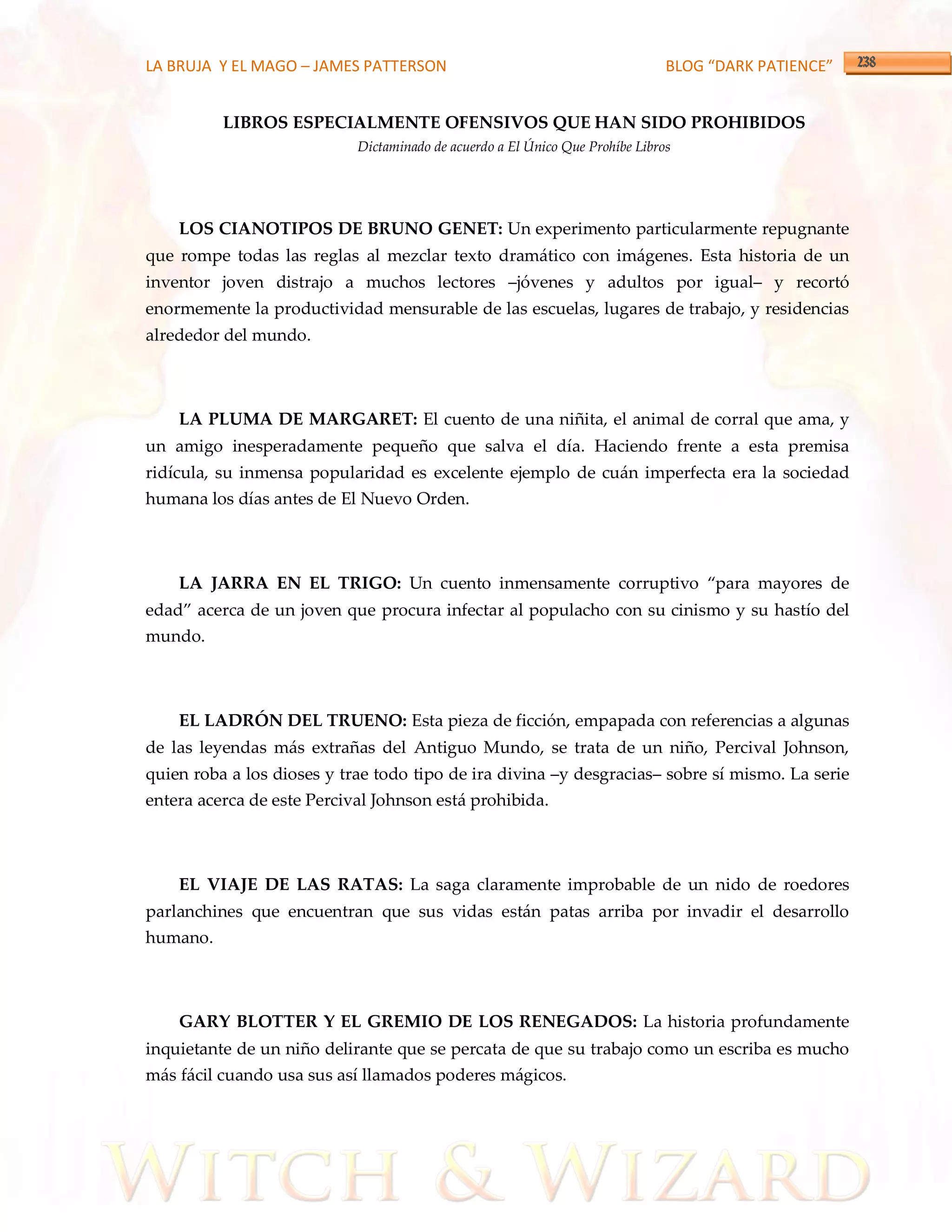 LA BRUJA Y EL MAGO – JAMES PATTERSON                                           BLOG “DARK PATIENCE”


          LIBROS ESPECIALMENTE OFENSIVOS QUE HAN SIDO PROHIBIDOS
                            Dictaminado de acuerdo a El Único Que Prohíbe Libros




    LOS CIANOTIPOS DE BRUNO GENET: Un experimento particularmente repugnante
que rompe todas las reglas al mezclar texto dramático con imágenes. Esta historia de un
inventor joven distrajo a muchos lectores –jóvenes y adultos por igual– y recortó
enormemente la productividad mensurable de las escuelas, lugares de trabajo, y residencias
alrededor del mundo.



    LA PLUMA DE MARGARET: El cuento de una niñita, el animal de corral que ama, y
un amigo inesperadamente pequeño que salva el día. Haciendo frente a esta premisa
ridícula, su inmensa popularidad es excelente ejemplo de cuán imperfecta era la sociedad
humana los días antes de El Nuevo Orden.



    LA JARRA EN EL TRIGO: Un cuento inmensamente corruptivo ‚para mayores de
edad‛ acerca de un joven que procura infectar al populacho con su cinismo y su hastío del
mundo.



    EL LADRÓN DEL TRUENO: Esta pieza de ficción, empapada con referencias a algunas
de las leyendas más extrañas del Antiguo Mundo, se trata de un niño, Percival Johnson,
quien roba a los dioses y trae todo tipo de ira divina –y desgracias– sobre sí mismo. La serie
entera acerca de este Percival Johnson está prohibida.



    EL VIAJE DE LAS RATAS: La saga claramente improbable de un nido de roedores
parlanchines que encuentran que sus vidas están patas arriba por invadir el desarrollo
humano.



    GARY BLOTTER Y EL GREMIO DE LOS RENEGADOS: La historia profundamente
inquietante de un niño delirante que se percata de que su trabajo como un escriba es mucho
más fácil cuando usa sus así llamados poderes mágicos.
 