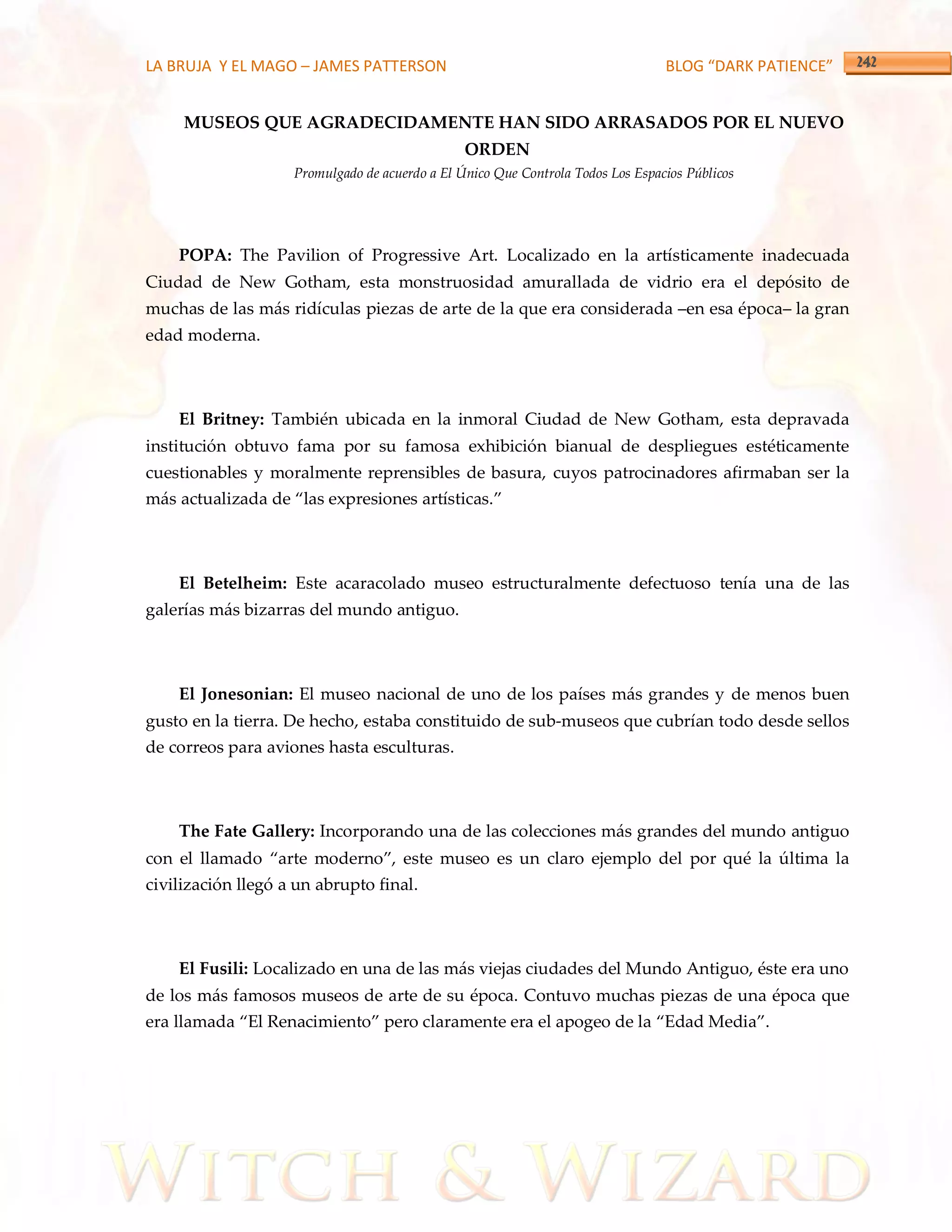 LA BRUJA Y EL MAGO – JAMES PATTERSON                                             BLOG “DARK PATIENCE”


     MUSEOS QUE AGRADECIDAMENTE HAN SIDO ARRASADOS POR EL NUEVO
                                                ORDEN
                    Promulgado de acuerdo a El Único Que Controla Todos Los Espacios Públicos




    POPA: The Pavilion of Progressive Art. Localizado en la artísticamente inadecuada
Ciudad de New Gotham, esta monstruosidad amurallada de vidrio era el depósito de
muchas de las más ridículas piezas de arte de la que era considerada –en esa época– la gran
edad moderna.



    El Britney: También ubicada en la inmoral Ciudad de New Gotham, esta depravada
institución obtuvo fama por su famosa exhibición bianual de despliegues estéticamente
cuestionables y moralmente reprensibles de basura, cuyos patrocinadores afirmaban ser la
m{s actualizada de ‚las expresiones artísticas.‛



    El Betelheim: Este acaracolado museo estructuralmente defectuoso tenía una de las
galerías más bizarras del mundo antiguo.



    El Jonesonian: El museo nacional de uno de los países más grandes y de menos buen
gusto en la tierra. De hecho, estaba constituido de sub-museos que cubrían todo desde sellos
de correos para aviones hasta esculturas.



    The Fate Gallery: Incorporando una de las colecciones más grandes del mundo antiguo
con el llamado ‚arte moderno‛, este museo es un claro ejemplo del por qué la última la
civilización llegó a un abrupto final.



    El Fusili: Localizado en una de las más viejas ciudades del Mundo Antiguo, éste era uno
de los más famosos museos de arte de su época. Contuvo muchas piezas de una época que
era llamada ‚El Renacimiento‛ pero claramente era el apogeo de la ‚Edad Media‛.
 