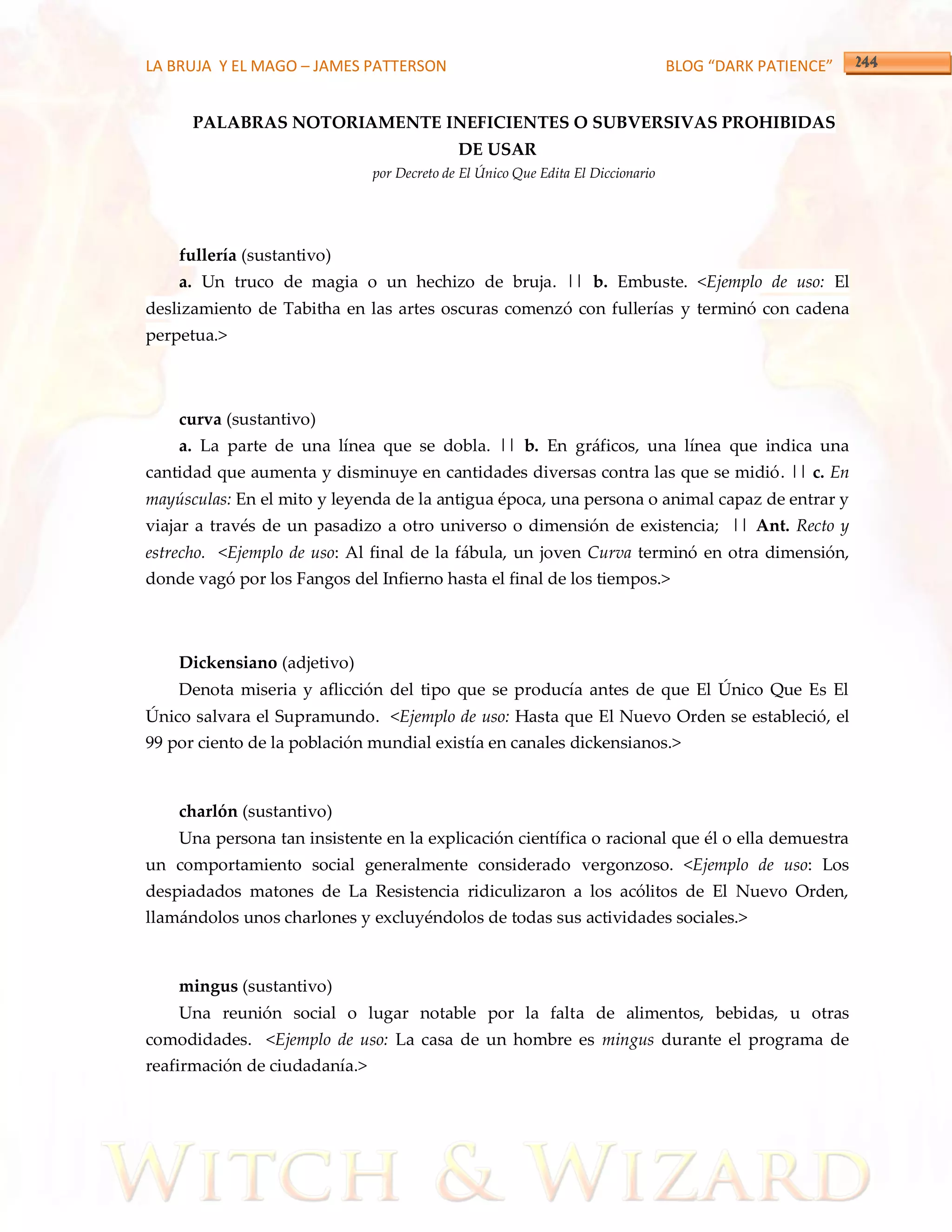 LA BRUJA Y EL MAGO – JAMES PATTERSON                                              BLOG “DARK PATIENCE”


      PALABRAS NOTORIAMENTE INEFICIENTES O SUBVERSIVAS PROHIBIDAS
                                             DE USAR
                               por Decreto de El Único Que Edita El Diccionario




    fullería (sustantivo)
    a. Un truco de magia o un hechizo de bruja. || b. Embuste. <Ejemplo de uso: El
deslizamiento de Tabitha en las artes oscuras comenzó con fullerías y terminó con cadena
perpetua.>



    curva (sustantivo)
    a. La parte de una línea que se dobla. || b. En gráficos, una línea que indica una
cantidad que aumenta y disminuye en cantidades diversas contra las que se midió. || c. En
mayúsculas: En el mito y leyenda de la antigua época, una persona o animal capaz de entrar y
viajar a través de un pasadizo a otro universo o dimensión de existencia; || Ant. Recto y
estrecho. <Ejemplo de uso: Al final de la fábula, un joven Curva terminó en otra dimensión,
donde vagó por los Fangos del Infierno hasta el final de los tiempos.>



    Dickensiano (adjetivo)
    Denota miseria y aflicción del tipo que se producía antes de que El Único Que Es El
Único salvara el Supramundo. <Ejemplo de uso: Hasta que El Nuevo Orden se estableció, el
99 por ciento de la población mundial existía en canales dickensianos.>



    charlón (sustantivo)
    Una persona tan insistente en la explicación científica o racional que él o ella demuestra
un comportamiento social generalmente considerado vergonzoso. <Ejemplo de uso: Los
despiadados matones de La Resistencia ridiculizaron a los acólitos de El Nuevo Orden,
llamándolos unos charlones y excluyéndolos de todas sus actividades sociales.>



    mingus (sustantivo)
    Una reunión social o lugar notable por la falta de alimentos, bebidas, u otras
comodidades. <Ejemplo de uso: La casa de un hombre es mingus durante el programa de
reafirmación de ciudadanía.>
 