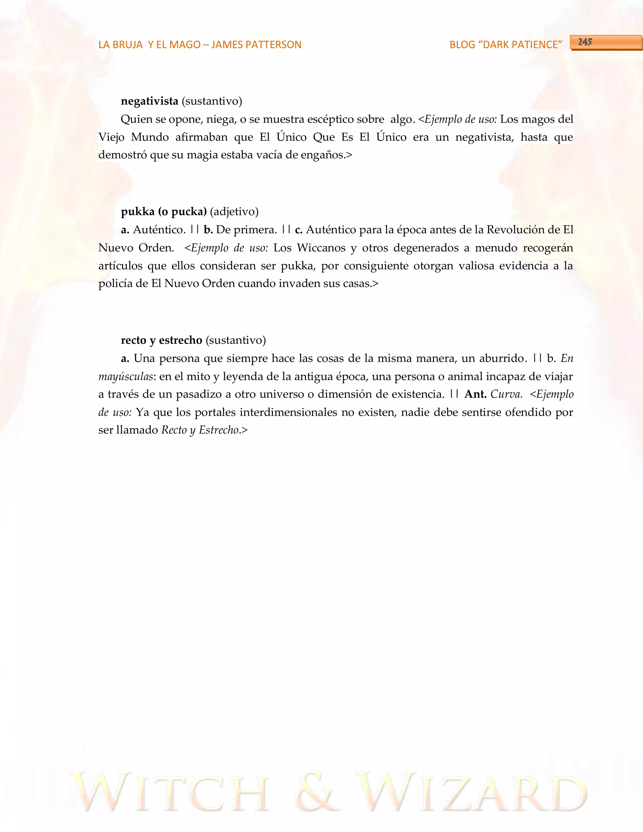 LA BRUJA Y EL MAGO – JAMES PATTERSON                                 BLOG “DARK PATIENCE”



    negativista (sustantivo)
    Quien se opone, niega, o se muestra escéptico sobre algo. <Ejemplo de uso: Los magos del
Viejo Mundo afirmaban que El Único Que Es El Único era un negativista, hasta que
demostró que su magia estaba vacía de engaños.>



    pukka (o pucka) (adjetivo)
    a. Auténtico. || b. De primera. || c. Auténtico para la época antes de la Revolución de El
Nuevo Orden. <Ejemplo de uso: Los Wiccanos y otros degenerados a menudo recogerán
artículos que ellos consideran ser pukka, por consiguiente otorgan valiosa evidencia a la
policía de El Nuevo Orden cuando invaden sus casas.>



    recto y estrecho (sustantivo)
    a. Una persona que siempre hace las cosas de la misma manera, un aburrido. || b. En
mayúsculas: en el mito y leyenda de la antigua época, una persona o animal incapaz de viajar
a través de un pasadizo a otro universo o dimensión de existencia. || Ant. Curva. <Ejemplo
de uso: Ya que los portales interdimensionales no existen, nadie debe sentirse ofendido por
ser llamado Recto y Estrecho.>
 