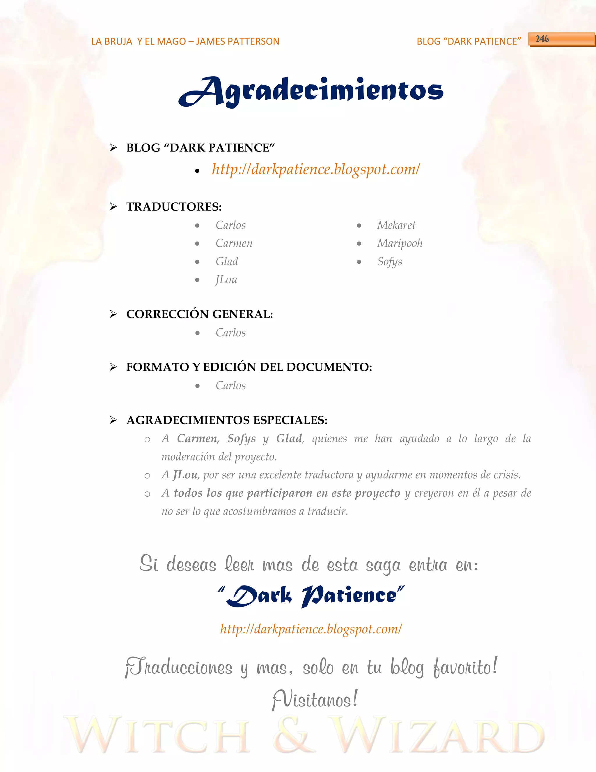 LA BRUJA Y EL MAGO – JAMES PATTERSON                                 BLOG “DARK PATIENCE”




                Agradecimientos
    BLOG “DARK PATIENCE”
                       http://darkpatience.blogspot.com/

    TRADUCTORES:
                       Carlos                            Mekaret
                       Carmen                            Maripooh
                       Glad                              Sofys
                       JLou

    CORRECCIÓN GENERAL:
                       Carlos

    FORMATO Y EDICIÓN DEL DOCUMENTO:
                       Carlos

    AGRADECIMIENTOS ESPECIALES:
          o A Carmen, Sofys y Glad, quienes me han ayudado a lo largo de la
             moderación del proyecto.
          o A JLou, por ser una excelente traductora y ayudarme en momentos de crisis.
          o A todos los que participaron en este proyecto y creyeron en él a pesar de
             no ser lo que acostumbramos a traducir.



         Si deseas leer mas de esta saga entra en:
                        “Dark Patience”
                         http://darkpatience.blogspot.com/

      ¡Traducciones y mas, solo en tu blog favorito!
                       ¡Visitanos!
 