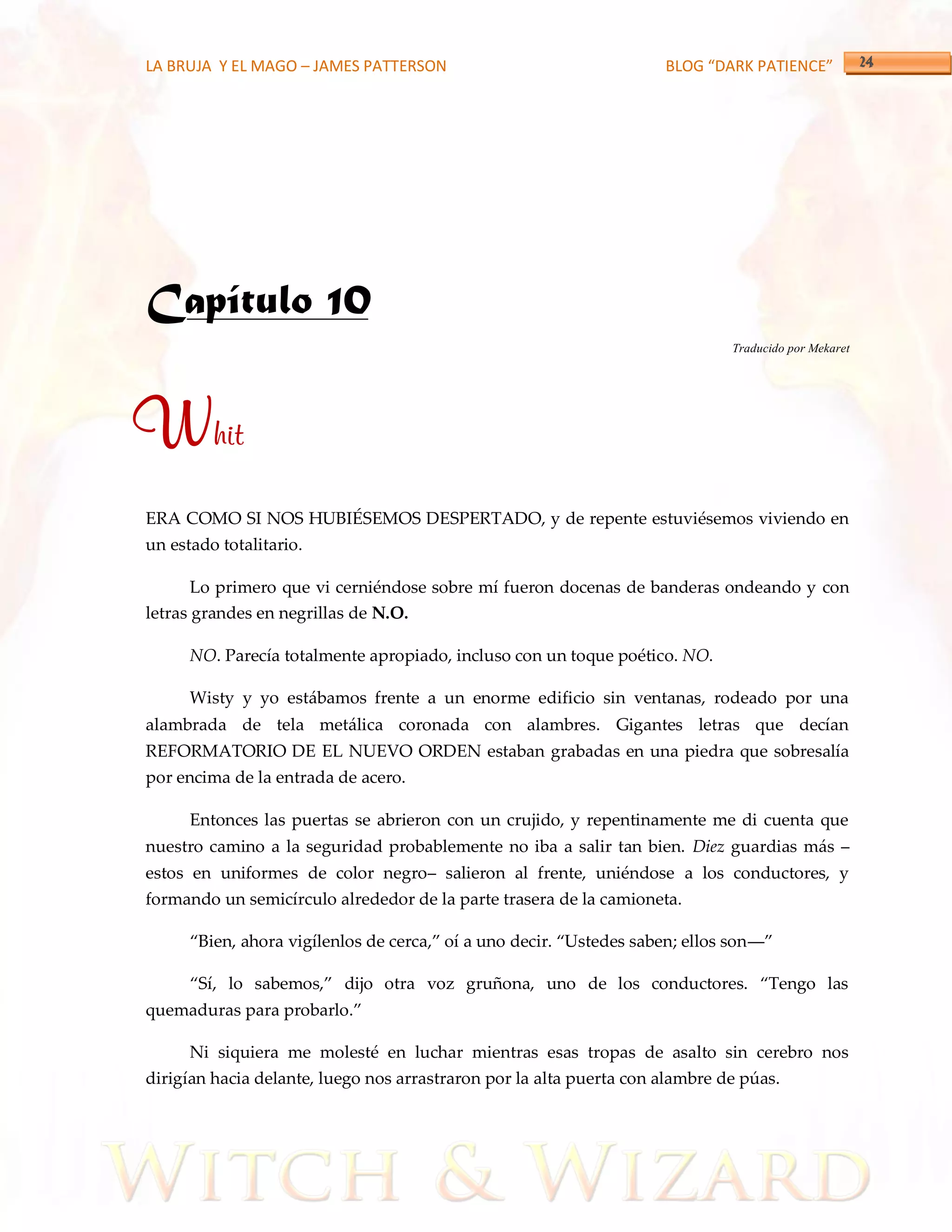 LA BRUJA Y EL MAGO – JAMES PATTERSON                                  BLOG “DARK PATIENCE”




Capítulo 10
                                                                               Traducido por Mekaret




Whit
ERA COMO SI NOS HUBIÉSEMOS DESPERTADO, y de repente estuviésemos viviendo en
un estado totalitario.

       Lo primero que vi cerniéndose sobre mí fueron docenas de banderas ondeando y con
letras grandes en negrillas de N.O.

      NO. Parecía totalmente apropiado, incluso con un toque poético. NO.

      Wisty y yo estábamos frente a un enorme edificio sin ventanas, rodeado por una
alambrada de tela metálica coronada con alambres. Gigantes letras que decían
REFORMATORIO DE EL NUEVO ORDEN estaban grabadas en una piedra que sobresalía
por encima de la entrada de acero.

      Entonces las puertas se abrieron con un crujido, y repentinamente me di cuenta que
nuestro camino a la seguridad probablemente no iba a salir tan bien. Diez guardias más –
estos en uniformes de color negro– salieron al frente, uniéndose a los conductores, y
formando un semicírculo alrededor de la parte trasera de la camioneta.

      ‚Bien, ahora vigílenlos de cerca,‛ oí a uno decir. ‚Ustedes saben; ellos son––‛

      ‚Sí, lo sabemos,‛ dijo otra voz gruñona, uno de los conductores. ‚Tengo las
quemaduras para probarlo.‛

      Ni siquiera me molesté en luchar mientras esas tropas de asalto sin cerebro nos
dirigían hacia delante, luego nos arrastraron por la alta puerta con alambre de púas.
 
