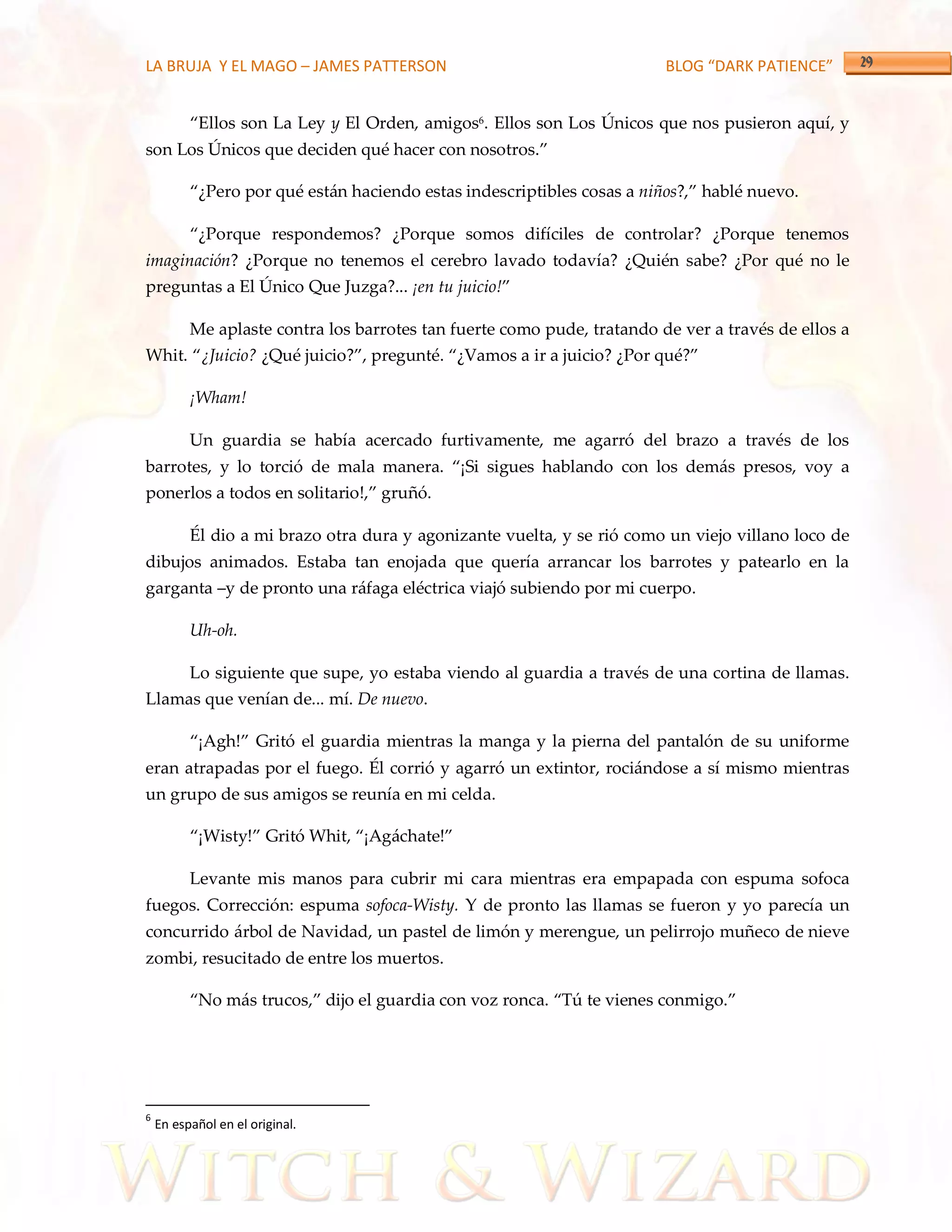LA BRUJA Y EL MAGO – JAMES PATTERSON                                     BLOG “DARK PATIENCE”


          ‚Ellos son La Ley y El Orden, amigos6. Ellos son Los Únicos que nos pusieron aquí, y
son Los Únicos que deciden qué hacer con nosotros.‛

          ‚¿Pero por qué están haciendo estas indescriptibles cosas a niños?,‛ hablé nuevo.

          ‚¿Porque respondemos? ¿Porque somos difíciles de controlar? ¿Porque tenemos
imaginación? ¿Porque no tenemos el cerebro lavado todavía? ¿Quién sabe? ¿Por qué no le
preguntas a El Único Que Juzga?... ¡en tu juicio!‛

          Me aplaste contra los barrotes tan fuerte como pude, tratando de ver a través de ellos a
Whit. ‚¿Juicio? ¿Qué juicio?‛, pregunté. ‚¿Vamos a ir a juicio? ¿Por qué?‛

          ¡Wham!

          Un guardia se había acercado furtivamente, me agarró del brazo a través de los
barrotes, y lo torció de mala manera. ‚¡Si sigues hablando con los demás presos, voy a
ponerlos a todos en solitario!,‛ gruñó.

          Él dio a mi brazo otra dura y agonizante vuelta, y se rió como un viejo villano loco de
dibujos animados. Estaba tan enojada que quería arrancar los barrotes y patearlo en la
garganta –y de pronto una ráfaga eléctrica viajó subiendo por mi cuerpo.

          Uh-oh.

          Lo siguiente que supe, yo estaba viendo al guardia a través de una cortina de llamas.
Llamas que venían de... mí. De nuevo.

          ‚¡Agh!‛ Gritó el guardia mientras la manga y la pierna del pantalón de su uniforme
eran atrapadas por el fuego. Él corrió y agarró un extintor, rociándose a sí mismo mientras
un grupo de sus amigos se reunía en mi celda.

          ‚¡Wisty!‛ Gritó Whit, ‚¡Ag{chate!‛

          Levante mis manos para cubrir mi cara mientras era empapada con espuma sofoca
fuegos. Corrección: espuma sofoca-Wisty. Y de pronto las llamas se fueron y yo parecía un
concurrido árbol de Navidad, un pastel de limón y merengue, un pelirrojo muñeco de nieve
zombi, resucitado de entre los muertos.

          ‚No más trucos,‛ dijo el guardia con voz ronca. ‚Tú te vienes conmigo.‛




6
    En español en el original.
 