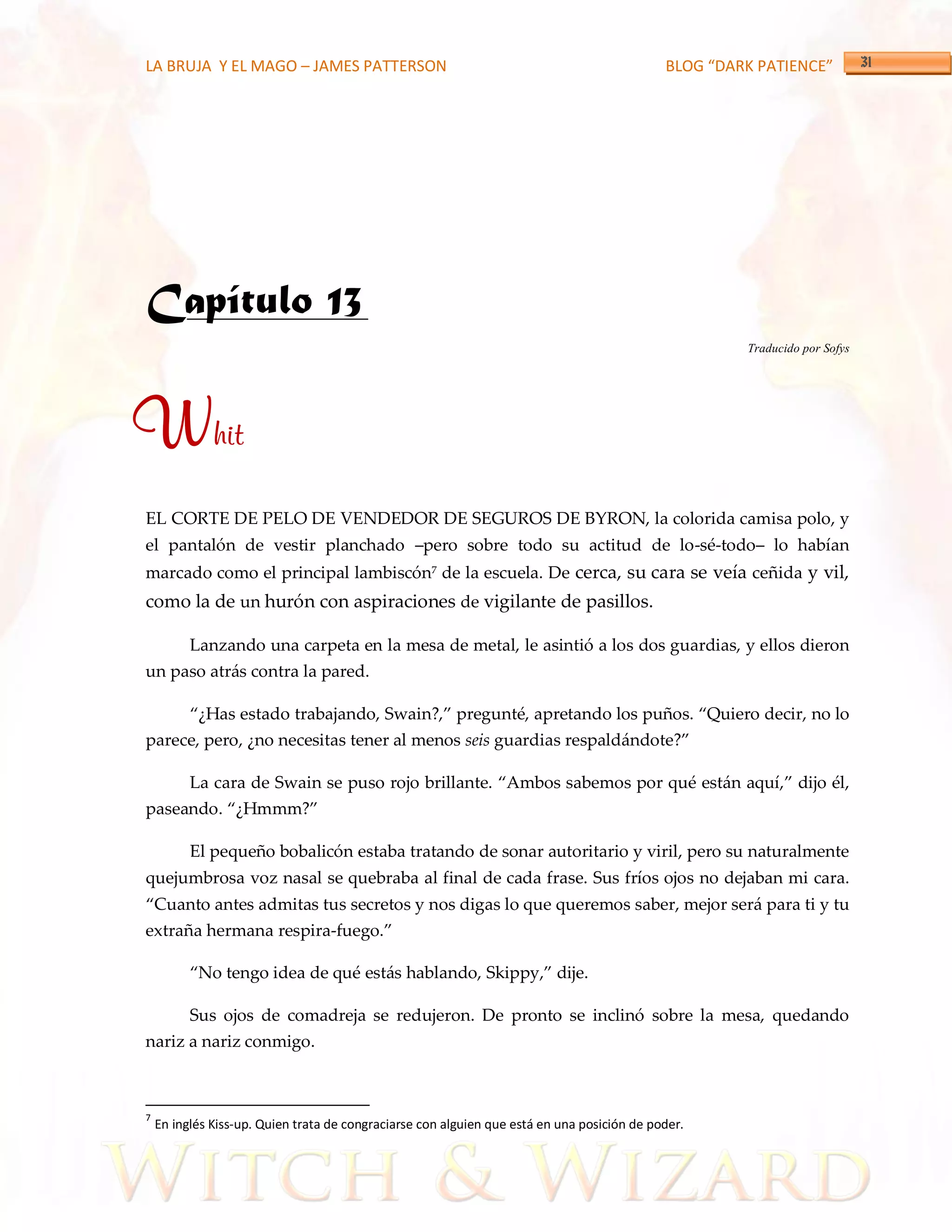 LA BRUJA Y EL MAGO – JAMES PATTERSON                                                         BLOG “DARK PATIENCE”




Capítulo 13
                                                                                                      Traducido por Sofys




Whit
EL CORTE DE PELO DE VENDEDOR DE SEGUROS DE BYRON, la colorida camisa polo, y
el pantalón de vestir planchado –pero sobre todo su actitud de lo-sé-todo– lo habían
marcado como el principal lambiscón7 de la escuela. De cerca, su cara se veía ceñida y vil,
como la de un hurón con aspiraciones de vigilante de pasillos.

          Lanzando una carpeta en la mesa de metal, le asintió a los dos guardias, y ellos dieron
un paso atrás contra la pared.

          ‚¿Has estado trabajando, Swain?,‛ pregunté, apretando los puños. ‚Quiero decir, no lo
parece, pero, ¿no necesitas tener al menos seis guardias respaldándote?‛

          La cara de Swain se puso rojo brillante. ‚Ambos sabemos por qué están aquí,‛ dijo él,
paseando. ‚¿Hmmm?‛

          El pequeño bobalicón estaba tratando de sonar autoritario y viril, pero su naturalmente
quejumbrosa voz nasal se quebraba al final de cada frase. Sus fríos ojos no dejaban mi cara.
‚Cuanto antes admitas tus secretos y nos digas lo que queremos saber, mejor será para ti y tu
extraña hermana respira-fuego.‛

          ‚No tengo idea de qué estás hablando, Skippy,‛ dije.

          Sus ojos de comadreja se redujeron. De pronto se inclinó sobre la mesa, quedando
nariz a nariz conmigo.



7
    En inglés Kiss-up. Quien trata de congraciarse con alguien que está en una posición de poder.
 