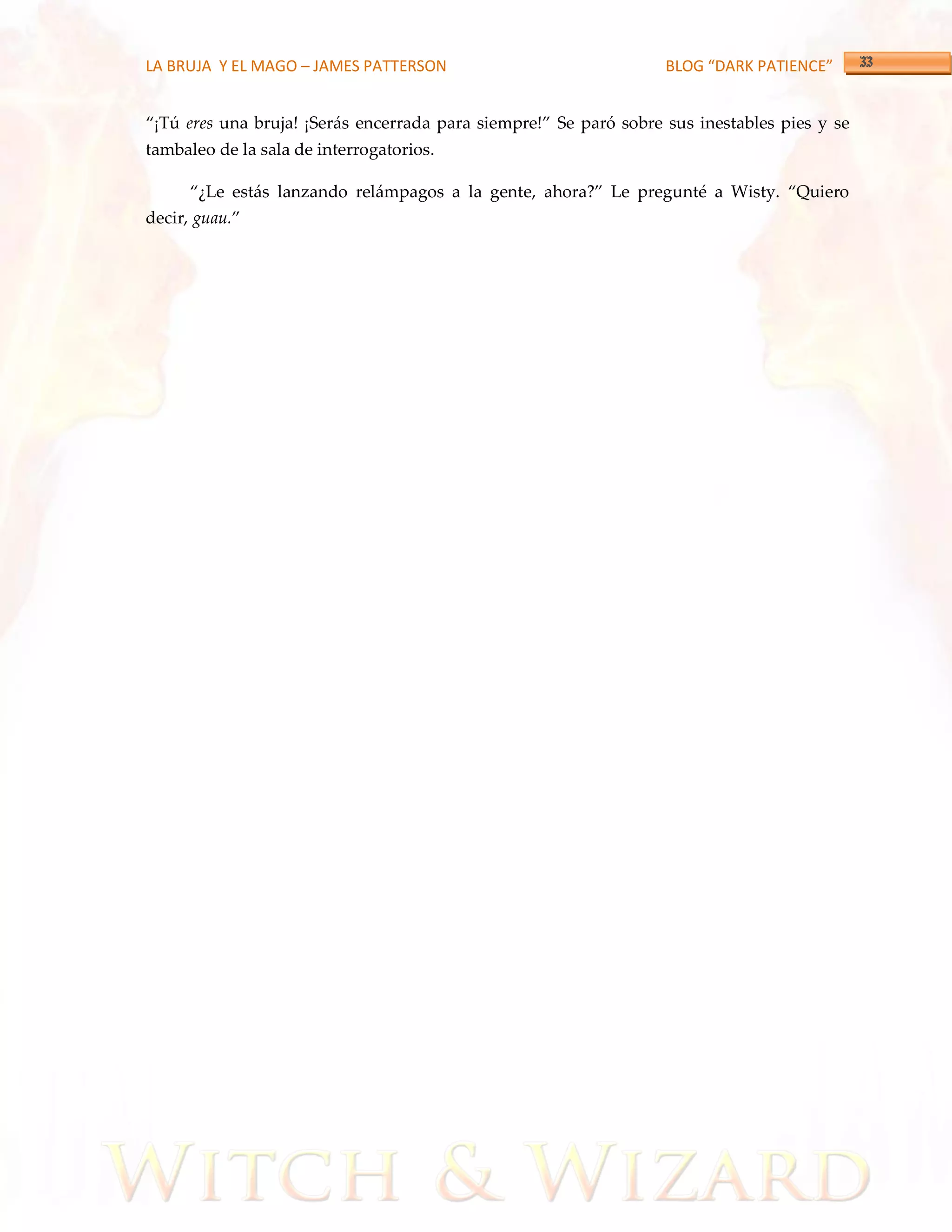 LA BRUJA Y EL MAGO – JAMES PATTERSON                               BLOG “DARK PATIENCE”


‚¡Tú eres una bruja! ¡Serás encerrada para siempre!‛ Se paró sobre sus inestables pies y se
tambaleo de la sala de interrogatorios.

      ‚¿Le est{s lanzando rel{mpagos a la gente, ahora?‛ Le pregunté a Wisty. ‚Quiero
decir, guau.‛
 