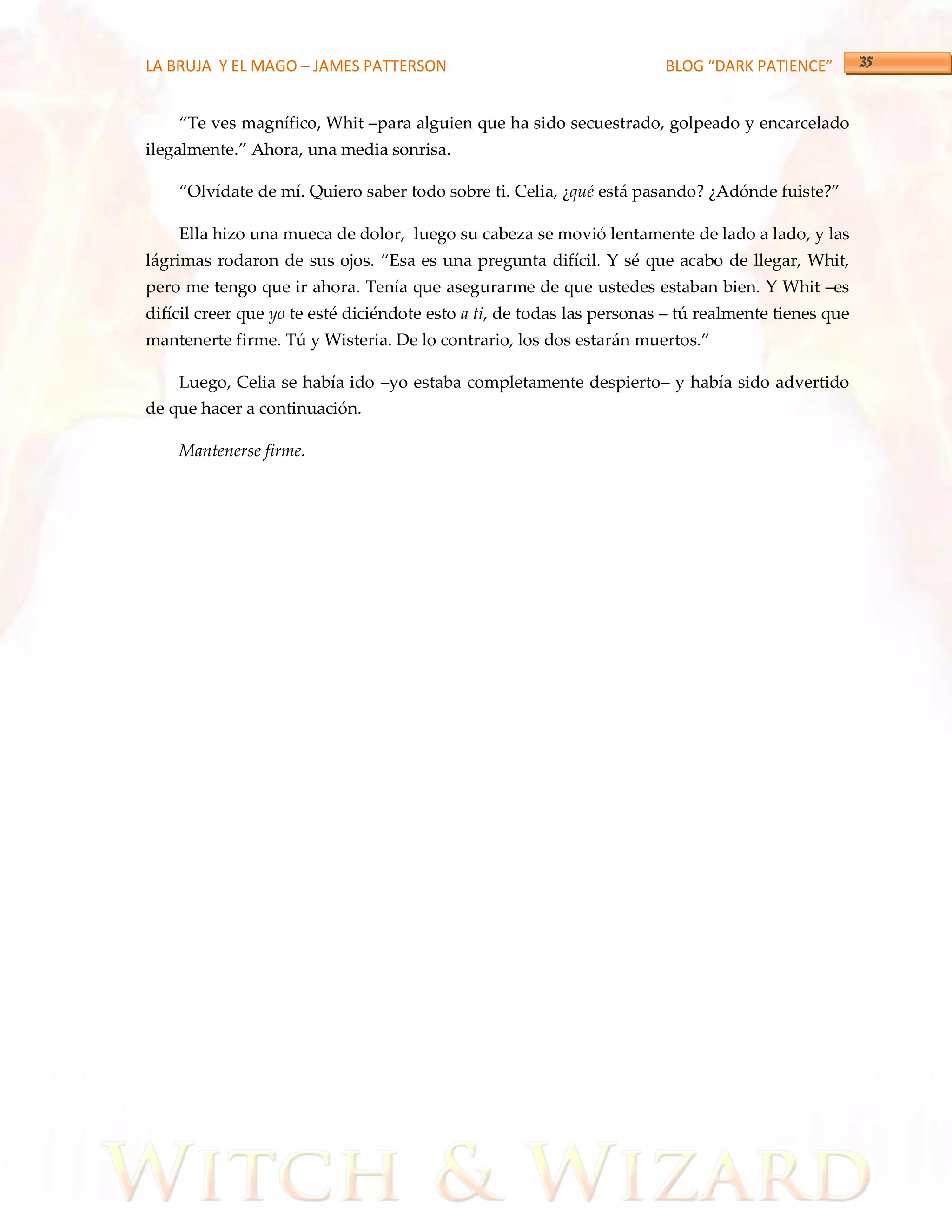 LA BRUJA Y EL MAGO – JAMES PATTERSON                                    BLOG “DARK PATIENCE”


    ‚Te ves magnífico, Whit –para alguien que ha sido secuestrado, golpeado y encarcelado
ilegalmente.‛ Ahora, una media sonrisa.

    ‚Olvídate de mí. Quiero saber todo sobre ti. Celia, ¿qué está pasando? ¿Adónde fuiste?‛

    Ella hizo una mueca de dolor, luego su cabeza se movió lentamente de lado a lado, y las
lágrimas rodaron de sus ojos. ‚Esa es una pregunta difícil. Y sé que acabo de llegar, Whit,
pero me tengo que ir ahora. Tenía que asegurarme de que ustedes estaban bien. Y Whit –es
difícil creer que yo te esté diciéndote esto a ti, de todas las personas – tú realmente tienes que
mantenerte firme. Tú y Wisteria. De lo contrario, los dos estarán muertos.‛

    Luego, Celia se había ido –yo estaba completamente despierto– y había sido advertido
de que hacer a continuación.

    Mantenerse firme.
 