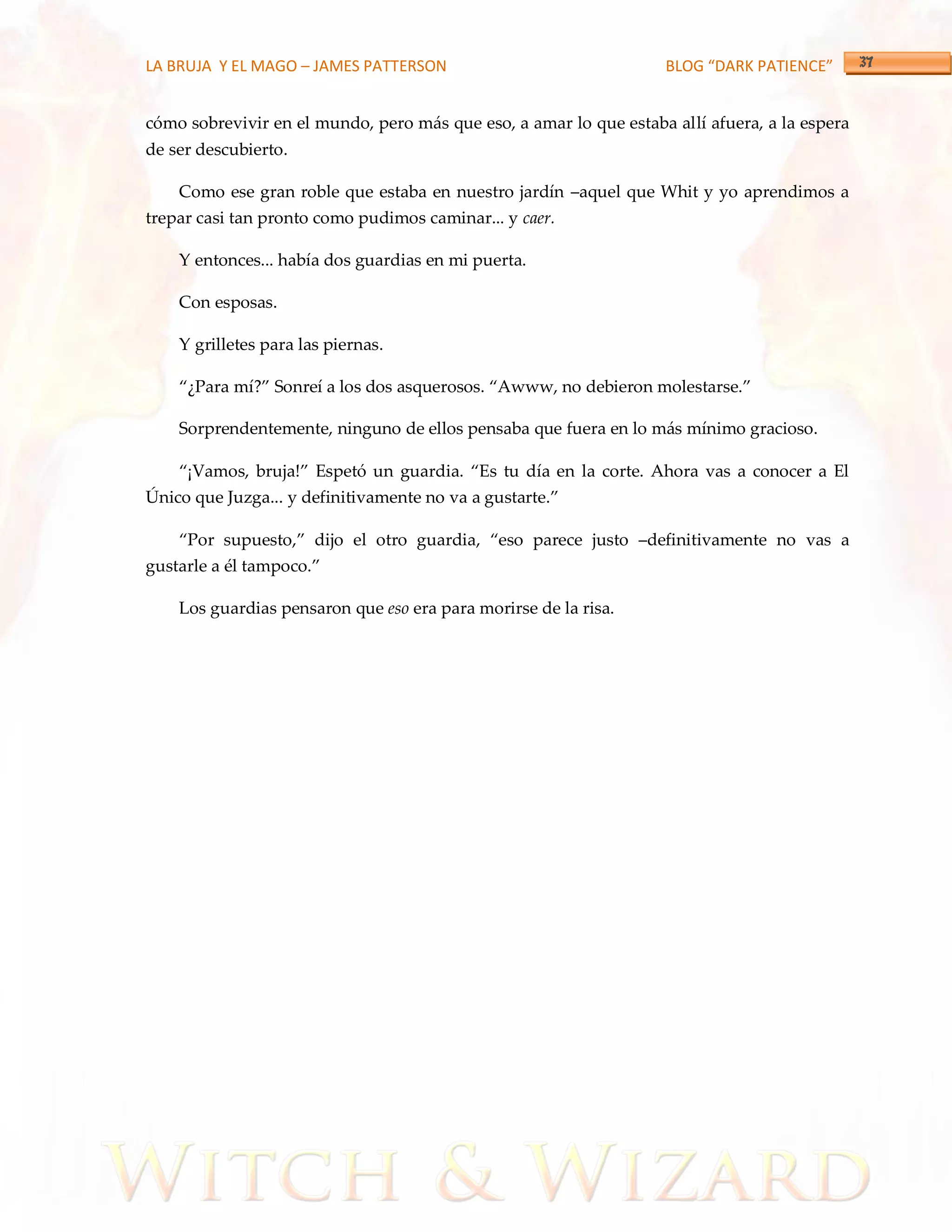 LA BRUJA Y EL MAGO – JAMES PATTERSON                               BLOG “DARK PATIENCE”


cómo sobrevivir en el mundo, pero más que eso, a amar lo que estaba allí afuera, a la espera
de ser descubierto.

    Como ese gran roble que estaba en nuestro jardín –aquel que Whit y yo aprendimos a
trepar casi tan pronto como pudimos caminar... y caer.

    Y entonces... había dos guardias en mi puerta.

    Con esposas.

    Y grilletes para las piernas.

    ‚¿Para mí?‛ Sonreí a los dos asquerosos. ‚Awww, no debieron molestarse.‛

    Sorprendentemente, ninguno de ellos pensaba que fuera en lo más mínimo gracioso.

    ‚¡Vamos, bruja!‛ Espetó un guardia. ‚Es tu día en la corte. Ahora vas a conocer a El
Único que Juzga... y definitivamente no va a gustarte.‛

    ‚Por supuesto,‛ dijo el otro guardia, ‚eso parece justo –definitivamente no vas a
gustarle a él tampoco.‛

    Los guardias pensaron que eso era para morirse de la risa.
 