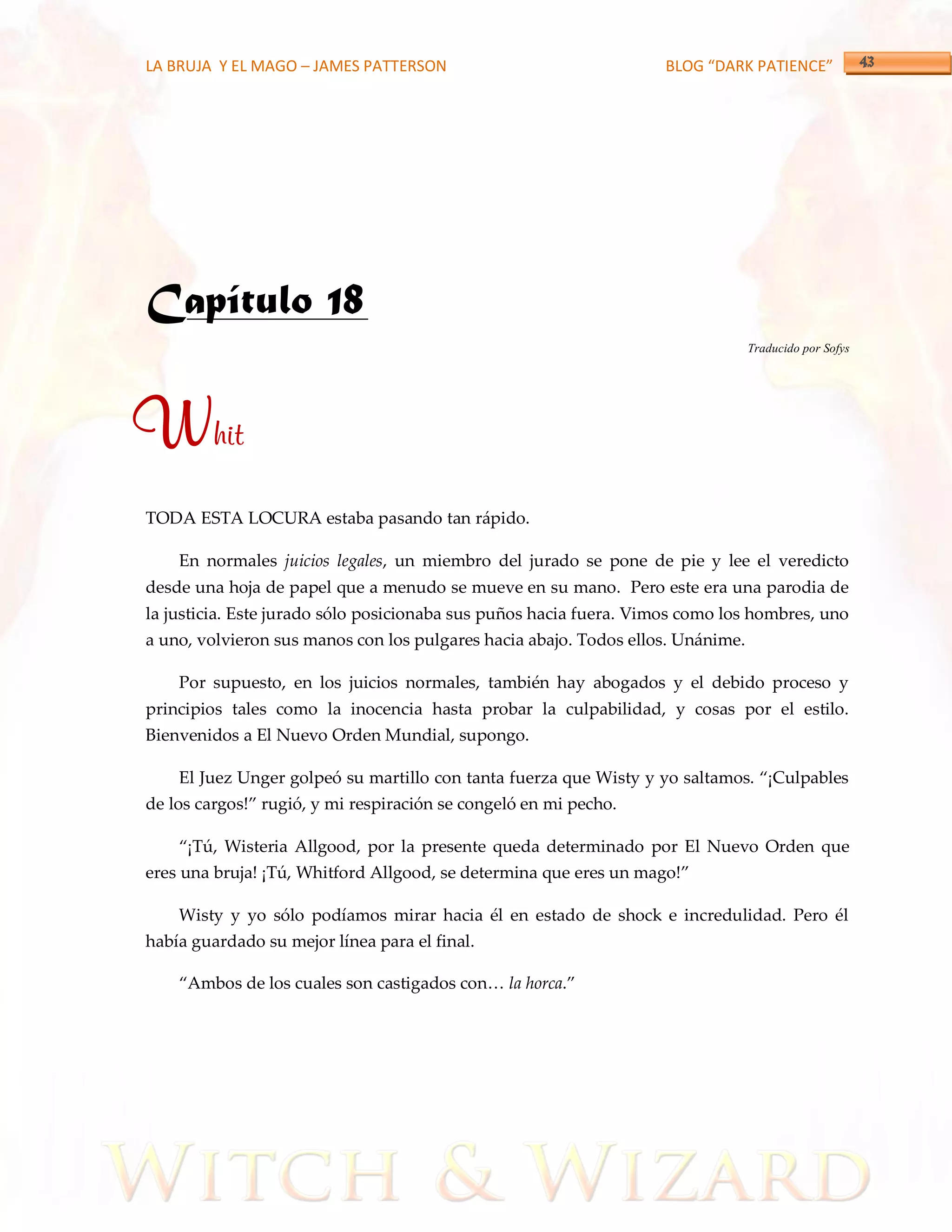 LA BRUJA Y EL MAGO – JAMES PATTERSON                                BLOG “DARK PATIENCE”




Capítulo 18
                                                                                 Traducido por Sofys




Whit
TODA ESTA LOCURA estaba pasando tan rápido.

    En normales juicios legales, un miembro del jurado se pone de pie y lee el veredicto
desde una hoja de papel que a menudo se mueve en su mano. Pero este era una parodia de
la justicia. Este jurado sólo posicionaba sus puños hacia fuera. Vimos como los hombres, uno
a uno, volvieron sus manos con los pulgares hacia abajo. Todos ellos. Unánime.

    Por supuesto, en los juicios normales, también hay abogados y el debido proceso y
principios tales como la inocencia hasta probar la culpabilidad, y cosas por el estilo.
Bienvenidos a El Nuevo Orden Mundial, supongo.

    El Juez Unger golpeó su martillo con tanta fuerza que Wisty y yo saltamos. ‚¡Culpables
de los cargos!‛ rugió, y mi respiración se congeló en mi pecho.

    ‚¡Tú, Wisteria Allgood, por la presente queda determinado por El Nuevo Orden que
eres una bruja! ¡Tú, Whitford Allgood, se determina que eres un mago!‛

    Wisty y yo sólo podíamos mirar hacia él en estado de shock e incredulidad. Pero él
había guardado su mejor línea para el final.

    ‚Ambos de los cuales son castigados con< la horca.‛
 