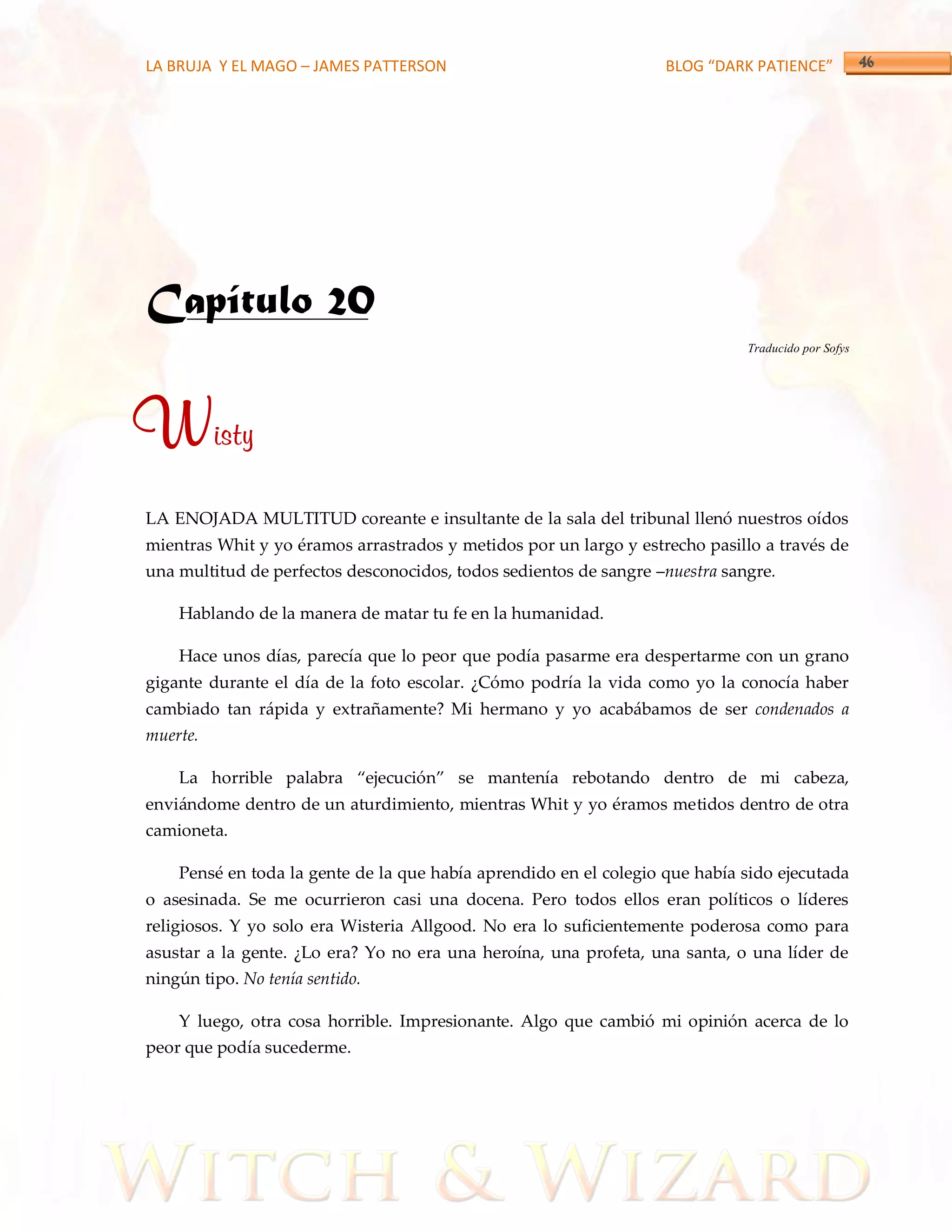 LA BRUJA Y EL MAGO – JAMES PATTERSON                               BLOG “DARK PATIENCE”




Capítulo 20
                                                                              Traducido por Sofys




Wisty
LA ENOJADA MULTITUD coreante e insultante de la sala del tribunal llenó nuestros oídos
mientras Whit y yo éramos arrastrados y metidos por un largo y estrecho pasillo a través de
una multitud de perfectos desconocidos, todos sedientos de sangre –nuestra sangre.

    Hablando de la manera de matar tu fe en la humanidad.

    Hace unos días, parecía que lo peor que podía pasarme era despertarme con un grano
gigante durante el día de la foto escolar. ¿Cómo podría la vida como yo la conocía haber
cambiado tan rápida y extrañamente? Mi hermano y yo acabábamos de ser condenados a
muerte.

    La horrible palabra ‚ejecución‛ se mantenía rebotando dentro de mi cabeza,
enviándome dentro de un aturdimiento, mientras Whit y yo éramos metidos dentro de otra
camioneta.

    Pensé en toda la gente de la que había aprendido en el colegio que había sido ejecutada
o asesinada. Se me ocurrieron casi una docena. Pero todos ellos eran políticos o líderes
religiosos. Y yo solo era Wisteria Allgood. No era lo suficientemente poderosa como para
asustar a la gente. ¿Lo era? Yo no era una heroína, una profeta, una santa, o una líder de
ningún tipo. No tenía sentido.

    Y luego, otra cosa horrible. Impresionante. Algo que cambió mi opinión acerca de lo
peor que podía sucederme.
 