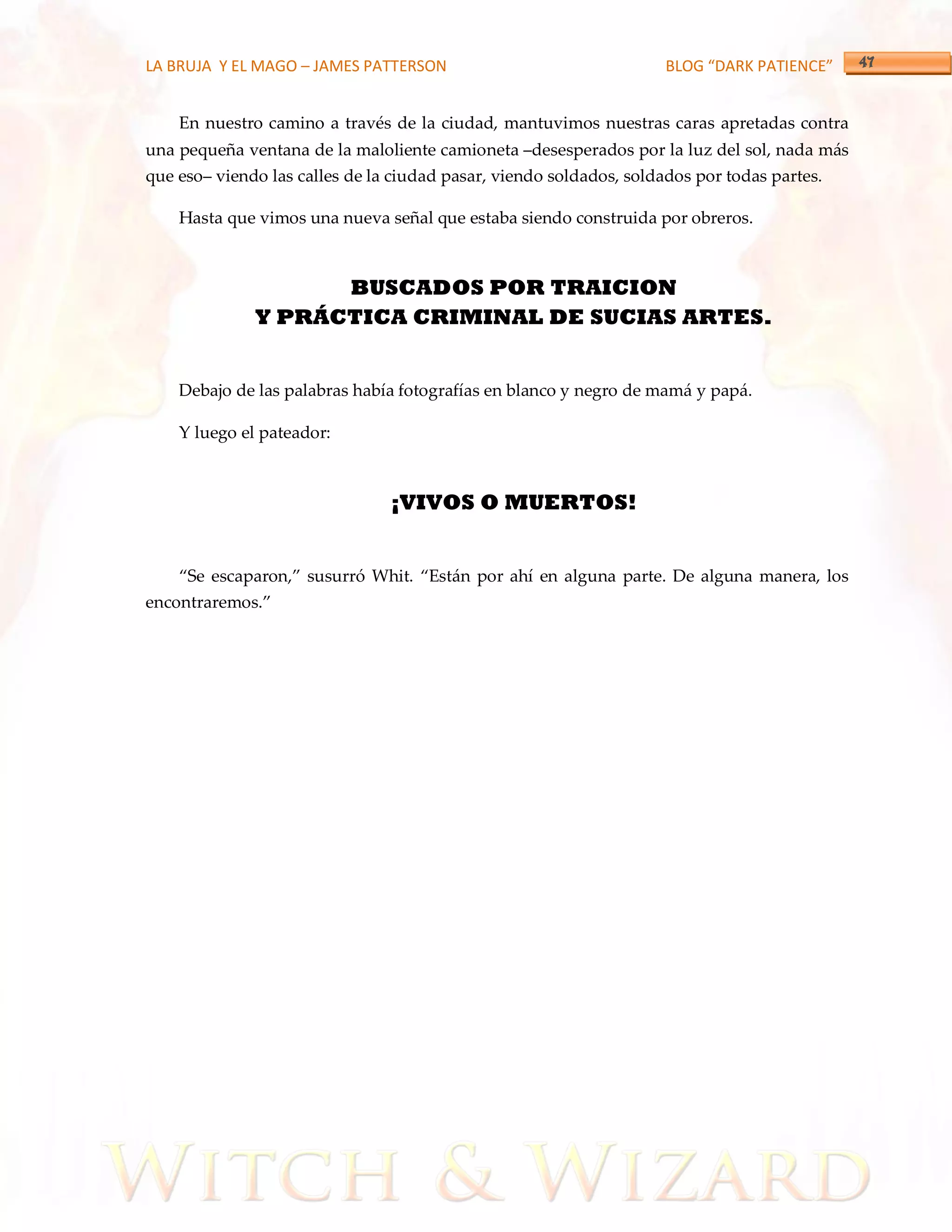 LA BRUJA Y EL MAGO – JAMES PATTERSON                                 BLOG “DARK PATIENCE”


    En nuestro camino a través de la ciudad, mantuvimos nuestras caras apretadas contra
una pequeña ventana de la maloliente camioneta –desesperados por la luz del sol, nada más
que eso– viendo las calles de la ciudad pasar, viendo soldados, soldados por todas partes.

    Hasta que vimos una nueva señal que estaba siendo construida por obreros.



                    BUSCADOS POR TRAICION
              Y PRÁCTICA CRIMINAL DE SUCIAS ARTES.


    Debajo de las palabras había fotografías en blanco y negro de mamá y papá.

    Y luego el pateador:



                                ¡VIVOS O MUERTOS!


    ‚Se escaparon,‛ susurró Whit. ‚Est{n por ahí en alguna parte. De alguna manera, los
encontraremos.‛
 