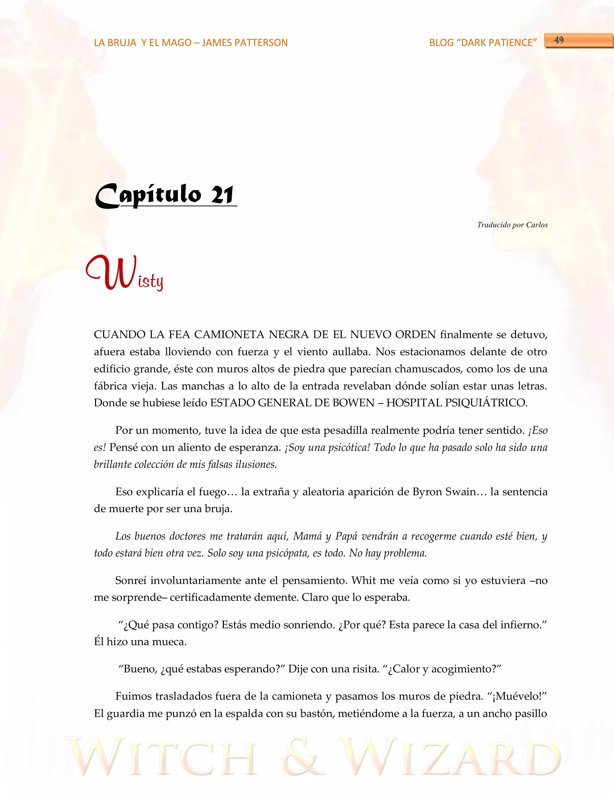LA BRUJA Y EL MAGO – JAMES PATTERSON                                           BLOG “DARK PATIENCE”




Capítulo 21
                                                                                       Traducido por Carlos




Wisty
CUANDO LA FEA CAMIONETA NEGRA DE EL NUEVO ORDEN finalmente se detuvo,
afuera estaba lloviendo con fuerza y el viento aullaba. Nos estacionamos delante de otro
edificio grande, éste con muros altos de piedra que parecían chamuscados, como los de una
fábrica vieja. Las manchas a lo alto de la entrada revelaban dónde solían estar unas letras.
Donde se hubiese leído ESTADO GENERAL DE BOWEN – HOSPITAL PSIQUIÁTRICO.

     Por un momento, tuve la idea de que esta pesadilla realmente podría tener sentido. ¡Eso
es! Pensé con un aliento de esperanza. ¡Soy una psicótica! Todo lo que ha pasado solo ha sido una
brillante colección de mis falsas ilusiones.

     Eso explicaría el fuego< la extraña y aleatoria aparición de Byron Swain< la sentencia
de muerte por ser una bruja.

     Los buenos doctores me tratarán aquí, Mamá y Papá vendrán a recogerme cuando esté bien, y
todo estará bien otra vez. Solo soy una psicópata, es todo. No hay problema.

     Sonreí involuntariamente ante el pensamiento. Whit me veía como si yo estuviera –no
me sorprende– certificadamente demente. Claro que lo esperaba.

     ‚¿Qué pasa contigo? Est{s medio sonriendo. ¿Por qué? Esta parece la casa del infierno.‛
Él hizo una mueca.

     ‚Bueno, ¿qué estabas esperando?‛ Dije con una risita. ‚¿Calor y acogimiento?‛

     Fuimos trasladados fuera de la camioneta y pasamos los muros de piedra. ‚¡Muévelo!‛
El guardia me punzó en la espalda con su bastón, metiéndome a la fuerza, a un ancho pasillo
 