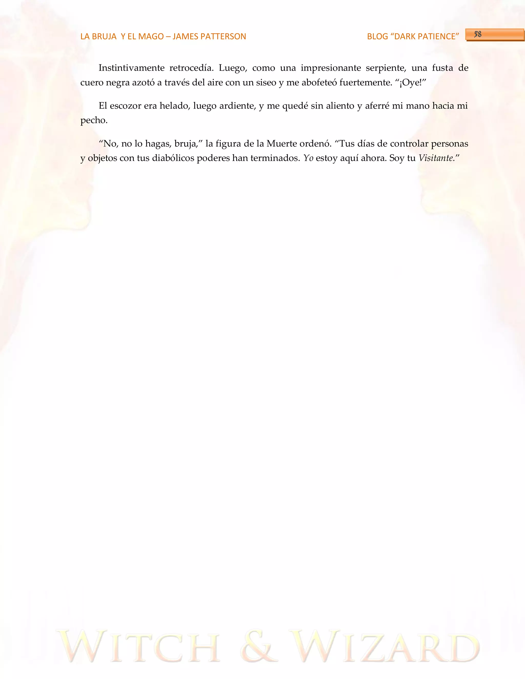 LA BRUJA Y EL MAGO – JAMES PATTERSON                                 BLOG “DARK PATIENCE”


    Instintivamente retrocedía. Luego, como una impresionante serpiente, una fusta de
cuero negra azotó a través del aire con un siseo y me abofeteó fuertemente. ‚¡Oye!‛

    El escozor era helado, luego ardiente, y me quedé sin aliento y aferré mi mano hacia mi
pecho.

    ‚No, no lo hagas, bruja,‛ la figura de la Muerte ordenó. ‚Tus días de controlar personas
y objetos con tus diabólicos poderes han terminados. Yo estoy aquí ahora. Soy tu Visitante.‛
 