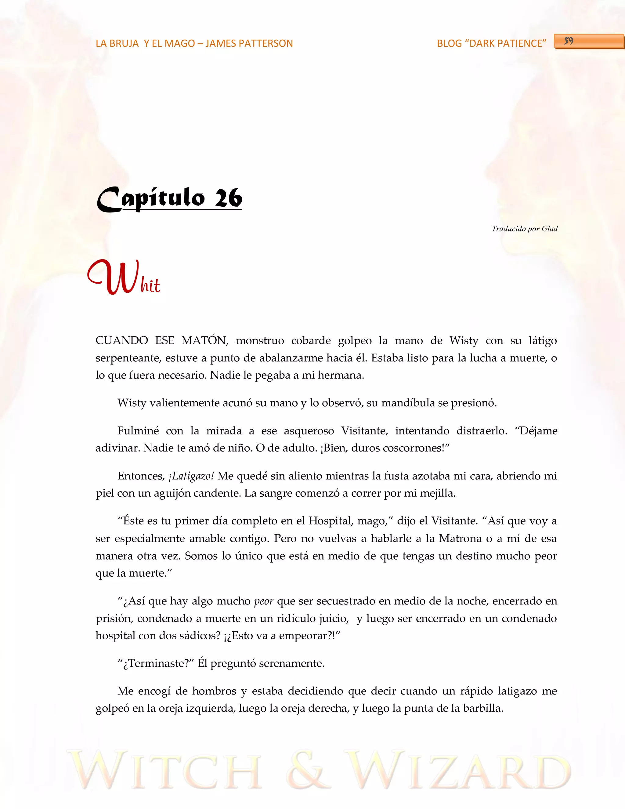 LA BRUJA Y EL MAGO – JAMES PATTERSON                                   BLOG “DARK PATIENCE”




Capítulo 26
                                                                                   Traducido por Glad




Whit
CUANDO ESE MATÓN, monstruo cobarde golpeo la mano de Wisty con su látigo
serpenteante, estuve a punto de abalanzarme hacia él. Estaba listo para la lucha a muerte, o
lo que fuera necesario. Nadie le pegaba a mi hermana.

    Wisty valientemente acunó su mano y lo observó, su mandíbula se presionó.

    Fulminé con la mirada a ese asqueroso Visitante, intentando distraerlo. ‚Déjame
adivinar. Nadie te amó de niño. O de adulto. ¡Bien, duros coscorrones!‛

    Entonces, ¡Latigazo! Me quedé sin aliento mientras la fusta azotaba mi cara, abriendo mi
piel con un aguijón candente. La sangre comenzó a correr por mi mejilla.

    ‚Éste es tu primer día completo en el Hospital, mago,‛ dijo el Visitante. ‚Así que voy a
ser especialmente amable contigo. Pero no vuelvas a hablarle a la Matrona o a mí de esa
manera otra vez. Somos lo único que está en medio de que tengas un destino mucho peor
que la muerte.‛

    ‚¿Así que hay algo mucho peor que ser secuestrado en medio de la noche, encerrado en
prisión, condenado a muerte en un ridículo juicio, y luego ser encerrado en un condenado
hospital con dos s{dicos? ¡¿Esto va a empeorar?!‛

    ‚¿Terminaste?‛ Él preguntó serenamente.

    Me encogí de hombros y estaba decidiendo que decir cuando un rápido latigazo me
golpeó en la oreja izquierda, luego la oreja derecha, y luego la punta de la barbilla.
 