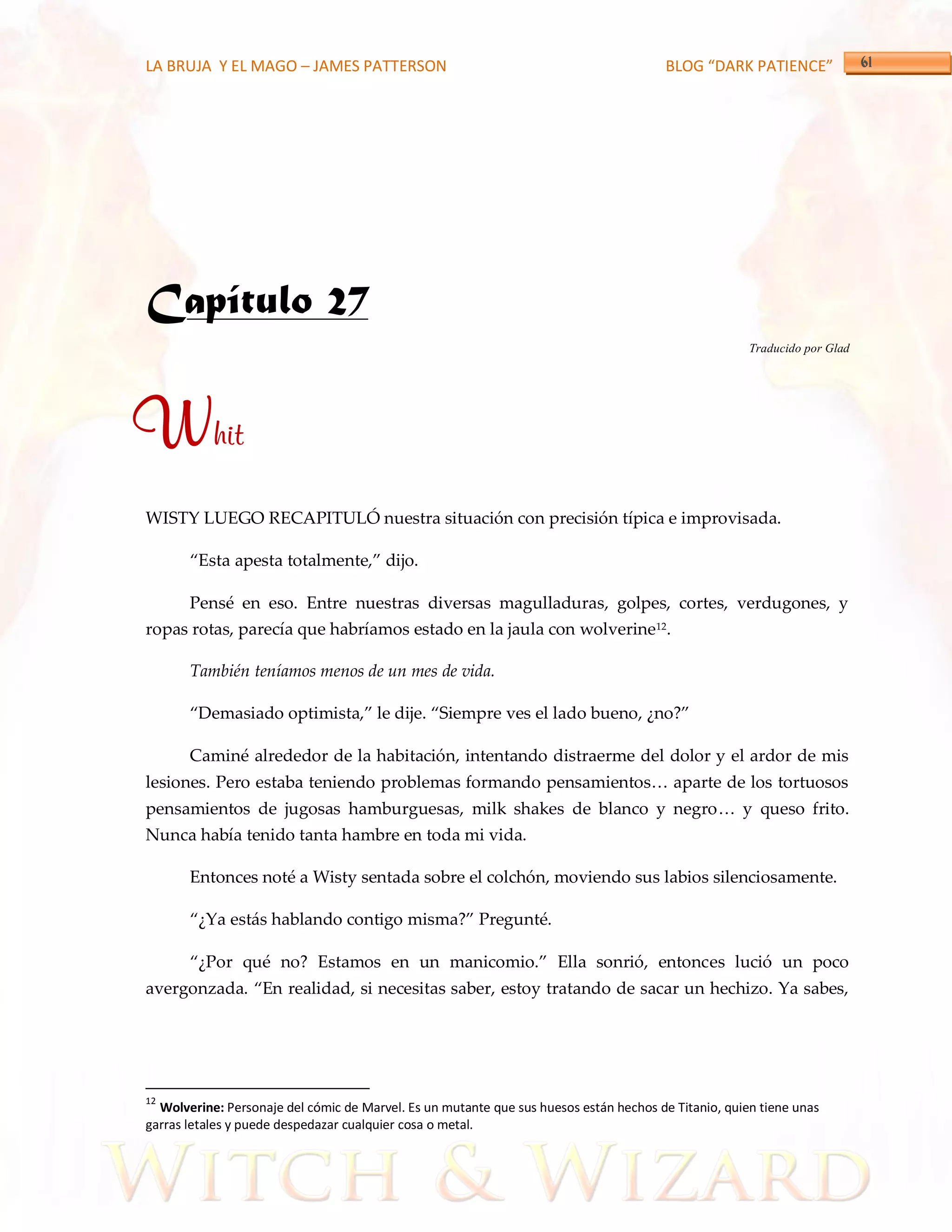 LA BRUJA Y EL MAGO – JAMES PATTERSON                                                   BLOG “DARK PATIENCE”




Capítulo 27
                                                                                                      Traducido por Glad




Whit
WISTY LUEGO RECAPITULÓ nuestra situación con precisión típica e improvisada.

       ‚Esta apesta totalmente,‛ dijo.

       Pensé en eso. Entre nuestras diversas magulladuras, golpes, cortes, verdugones, y
ropas rotas, parecía que habríamos estado en la jaula con wolverine12.

       También teníamos menos de un mes de vida.

       ‚Demasiado optimista,‛ le dije. ‚Siempre ves el lado bueno, ¿no?‛

       Caminé alrededor de la habitación, intentando distraerme del dolor y el ardor de mis
lesiones. Pero estaba teniendo problemas formando pensamientos< aparte de los tortuosos
pensamientos de jugosas hamburguesas, milk shakes de blanco y negro< y queso frito.
Nunca había tenido tanta hambre en toda mi vida.

       Entonces noté a Wisty sentada sobre el colchón, moviendo sus labios silenciosamente.

       ‚¿Ya est{s hablando contigo misma?‛ Pregunté.

       ‚¿Por qué no? Estamos en un manicomio.‛ Ella sonrió, entonces lució un poco
avergonzada. ‚En realidad, si necesitas saber, estoy tratando de sacar un hechizo. Ya sabes,




12
  Wolverine: Personaje del cómic de Marvel. Es un mutante que sus huesos están hechos de Titanio, quien tiene unas
garras letales y puede despedazar cualquier cosa o metal.
 