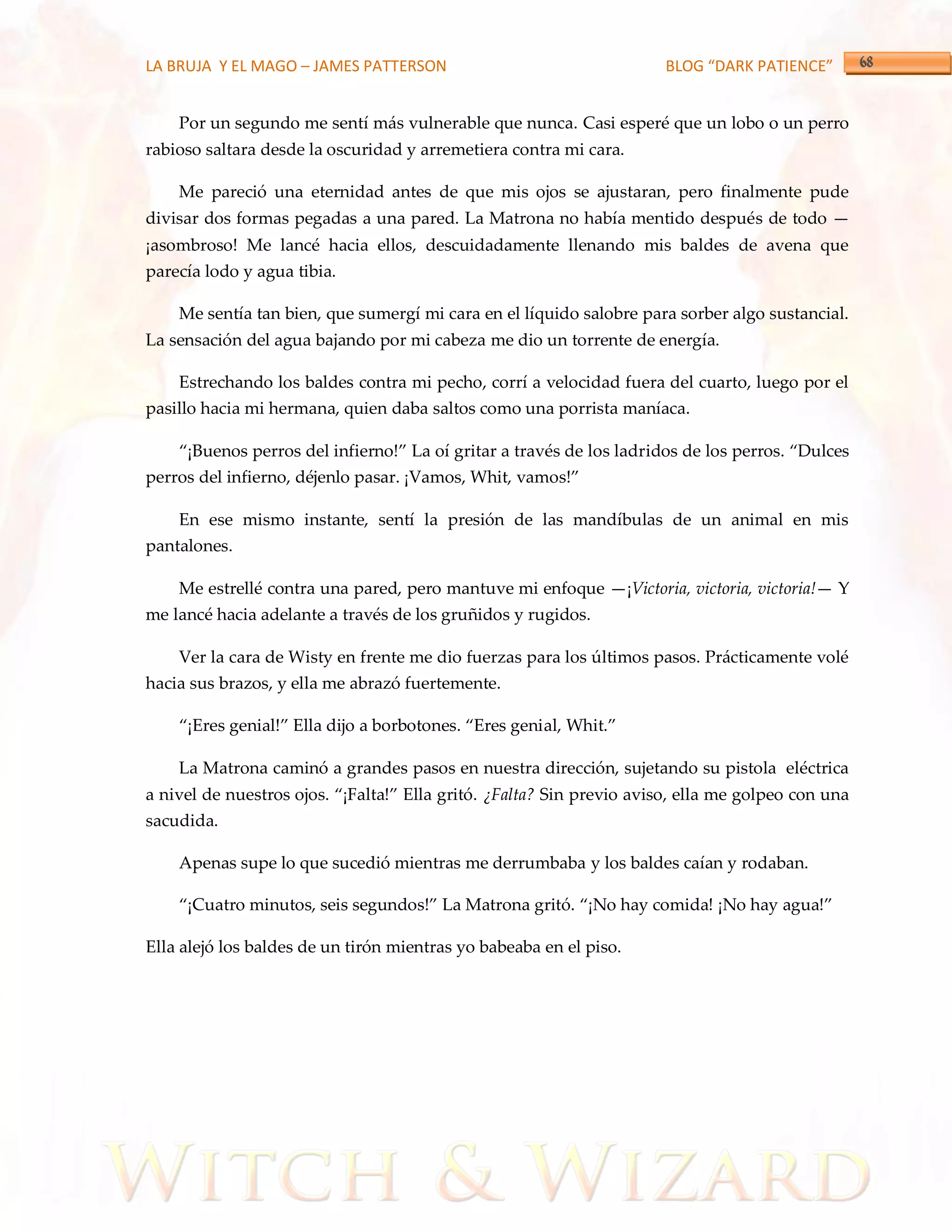 LA BRUJA Y EL MAGO – JAMES PATTERSON                                  BLOG “DARK PATIENCE”


    Por un segundo me sentí más vulnerable que nunca. Casi esperé que un lobo o un perro
rabioso saltara desde la oscuridad y arremetiera contra mi cara.

    Me pareció una eternidad antes de que mis ojos se ajustaran, pero finalmente pude
divisar dos formas pegadas a una pared. La Matrona no había mentido después de todo —
¡asombroso! Me lancé hacia ellos, descuidadamente llenando mis baldes de avena que
parecía lodo y agua tibia.

    Me sentía tan bien, que sumergí mi cara en el líquido salobre para sorber algo sustancial.
La sensación del agua bajando por mi cabeza me dio un torrente de energía.

    Estrechando los baldes contra mi pecho, corrí a velocidad fuera del cuarto, luego por el
pasillo hacia mi hermana, quien daba saltos como una porrista maníaca.

    ‚¡Buenos perros del infierno!‛ La oí gritar a través de los ladridos de los perros. ‚Dulces
perros del infierno, déjenlo pasar. ¡Vamos, Whit, vamos!‛

    En ese mismo instante, sentí la presión de las mandíbulas de un animal en mis
pantalones.

    Me estrellé contra una pared, pero mantuve mi enfoque —¡Victoria, victoria, victoria!— Y
me lancé hacia adelante a través de los gruñidos y rugidos.

    Ver la cara de Wisty en frente me dio fuerzas para los últimos pasos. Prácticamente volé
hacia sus brazos, y ella me abrazó fuertemente.

    ‚¡Eres genial!‛ Ella dijo a borbotones. ‚Eres genial, Whit.‛

    La Matrona caminó a grandes pasos en nuestra dirección, sujetando su pistola eléctrica
a nivel de nuestros ojos. ‚¡Falta!‛ Ella gritó. ¿Falta? Sin previo aviso, ella me golpeo con una
sacudida.

    Apenas supe lo que sucedió mientras me derrumbaba y los baldes caían y rodaban.

    ‚¡Cuatro minutos, seis segundos!‛ La Matrona gritó. ‚¡No hay comida! ¡No hay agua!‛

Ella alejó los baldes de un tirón mientras yo babeaba en el piso.
 