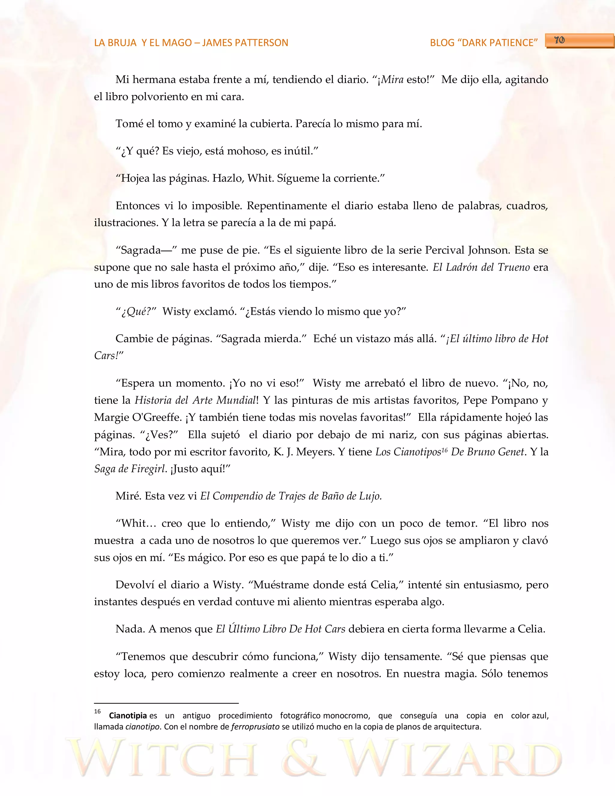 LA BRUJA Y EL MAGO – JAMES PATTERSON                                         BLOG “DARK PATIENCE”


     Mi hermana estaba frente a mí, tendiendo el diario. ‚¡Mira esto!‛ Me dijo ella, agitando
el libro polvoriento en mi cara.

     Tomé el tomo y examiné la cubierta. Parecía lo mismo para mí.

     ‚¿Y qué? Es viejo, est{ mohoso, es inútil.‛

     ‚Hojea las p{ginas. Hazlo, Whit. Sígueme la corriente.‛

     Entonces vi lo imposible. Repentinamente el diario estaba lleno de palabras, cuadros,
ilustraciones. Y la letra se parecía a la de mi papá.

     ‚Sagrada––‛ me puse de pie. ‚Es el siguiente libro de la serie Percival Johnson. Esta se
supone que no sale hasta el próximo año,‛ dije. ‚Eso es interesante. El Ladrón del Trueno era
uno de mis libros favoritos de todos los tiempos.‛

     ‚¿Qué?‛ Wisty exclamó. ‚¿Est{s viendo lo mismo que yo?‛

     Cambie de p{ginas. ‚Sagrada mierda.‛ Eché un vistazo m{s all{. ‚¡El último libro de Hot
Cars!‛

     ‚Espera un momento. ¡Yo no vi eso!‛ Wisty me arrebató el libro de nuevo. ‚¡No, no,
tiene la Historia del Arte Mundial! Y las pinturas de mis artistas favoritos, Pepe Pompano y
Margie O'Greeffe. ¡Y también tiene todas mis novelas favoritas!‛ Ella r{pidamente hojeó las
p{ginas. ‚¿Ves?‛ Ella sujetó el diario por debajo de mi nariz, con sus p{ginas abiertas.
‚Mira, todo por mi escritor favorito, K. J. Meyers. Y tiene Los Cianotipos16 De Bruno Genet. Y la
Saga de Firegirl. ¡Justo aquí!‛

     Miré. Esta vez vi El Compendio de Trajes de Baño de Lujo.

     ‚Whit< creo que lo entiendo,‛ Wisty me dijo con un poco de temor. ‚El libro nos
muestra a cada uno de nosotros lo que queremos ver.‛ Luego sus ojos se ampliaron y clavó
sus ojos en mí. ‚Es m{gico. Por eso es que pap{ te lo dio a ti.‛

     Devolví el diario a Wisty. ‚Muéstrame donde est{ Celia,‛ intenté sin entusiasmo, pero
instantes después en verdad contuve mi aliento mientras esperaba algo.

     Nada. A menos que El Último Libro De Hot Cars debiera en cierta forma llevarme a Celia.

     ‚Tenemos que descubrir cómo funciona,‛ Wisty dijo tensamente. ‚Sé que piensas que
estoy loca, pero comienzo realmente a creer en nosotros. En nuestra magia. Sólo tenemos


16
    Cianotipia es un antiguo procedimiento fotográfico monocromo, que conseguía una copia en color azul,
llamada cianotipo. Con el nombre de ferroprusiato se utilizó mucho en la copia de planos de arquitectura.
 