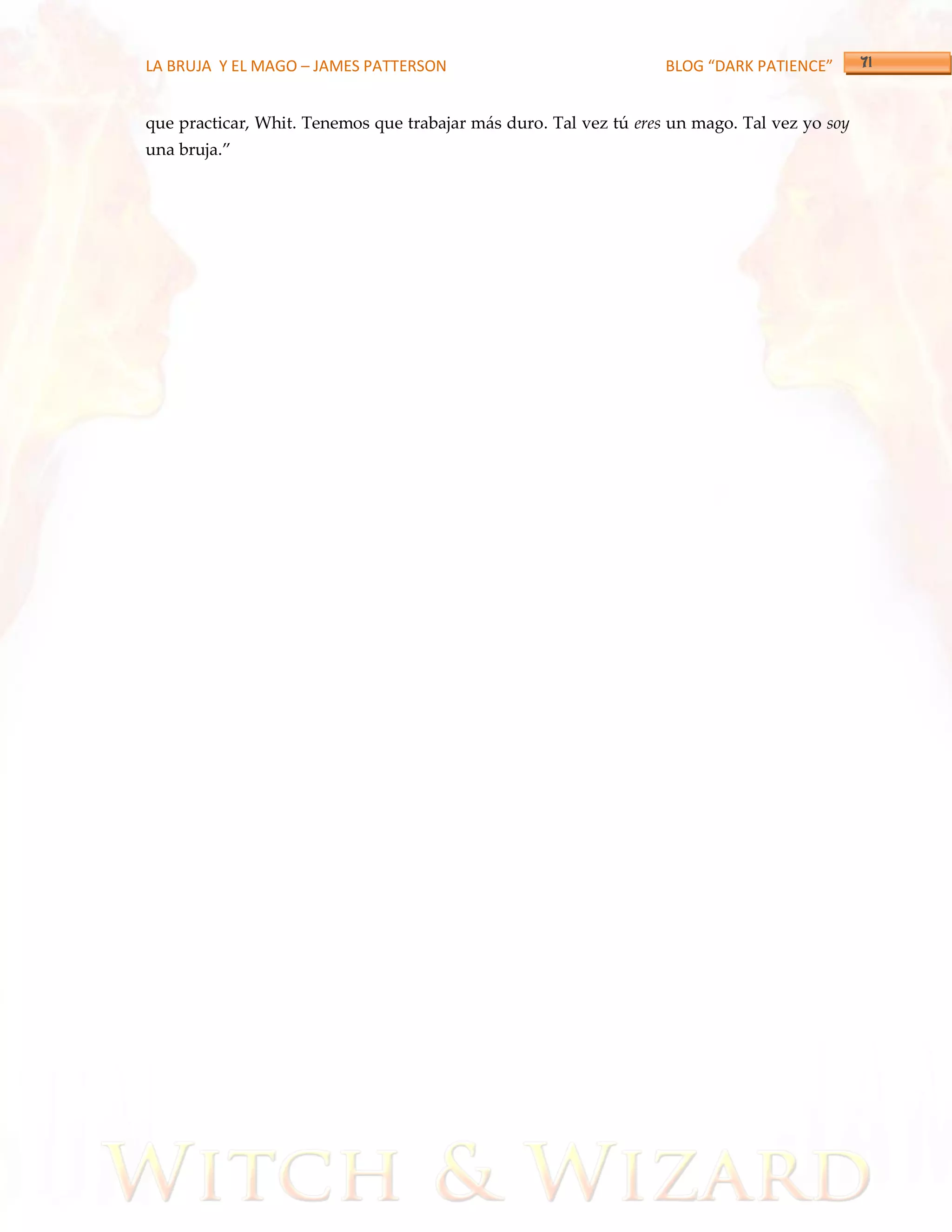 LA BRUJA Y EL MAGO – JAMES PATTERSON                               BLOG “DARK PATIENCE”


que practicar, Whit. Tenemos que trabajar más duro. Tal vez tú eres un mago. Tal vez yo soy
una bruja.‛
 