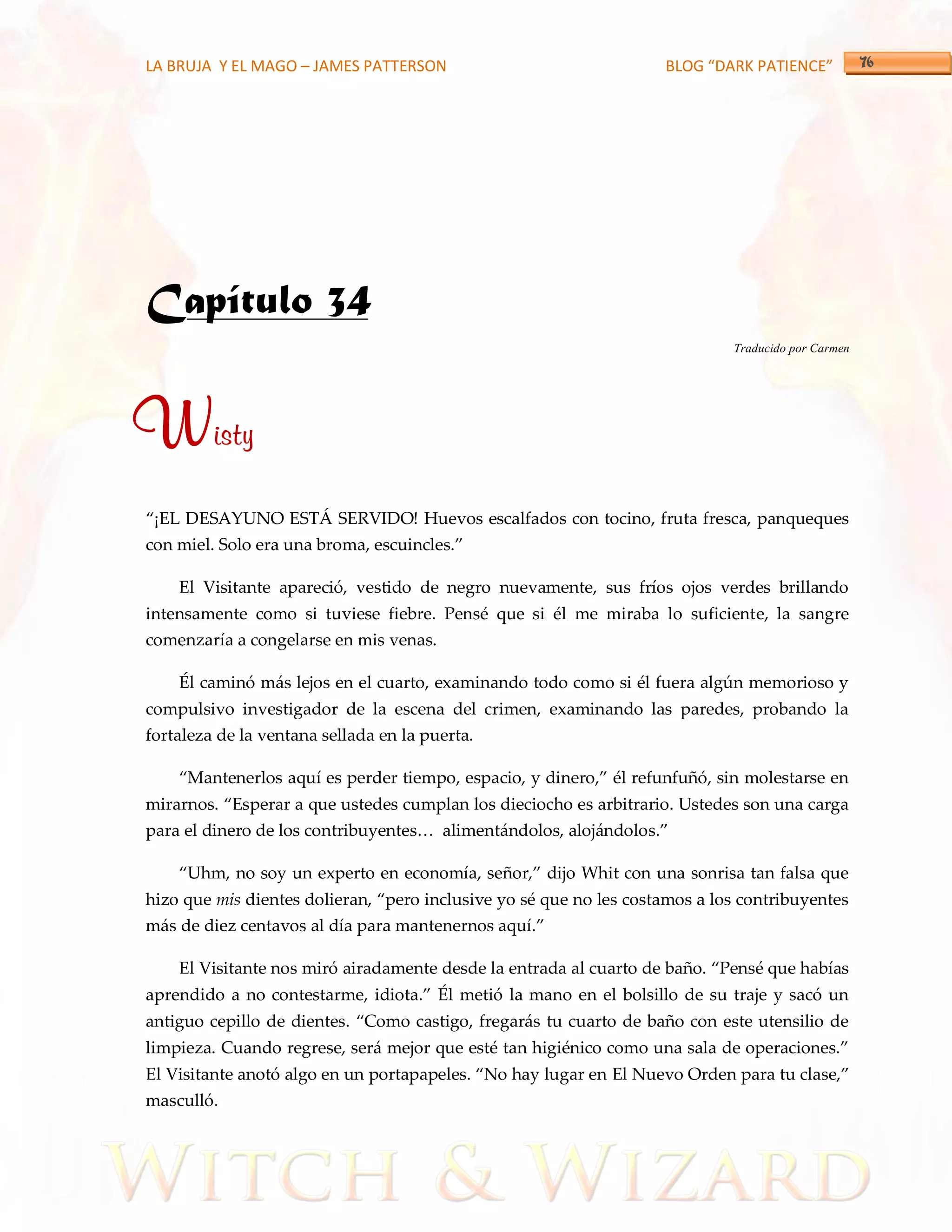 LA BRUJA Y EL MAGO – JAMES PATTERSON                                BLOG “DARK PATIENCE”




Capítulo 34
                                                                             Traducido por Carmen




Wisty
‚¡EL DESAYUNO EST[ SERVIDO! Huevos escalfados con tocino, fruta fresca, panqueques
con miel. Solo era una broma, escuincles.‛

    El Visitante apareció, vestido de negro nuevamente, sus fríos ojos verdes brillando
intensamente como si tuviese fiebre. Pensé que si él me miraba lo suficiente, la sangre
comenzaría a congelarse en mis venas.

    Él caminó más lejos en el cuarto, examinando todo como si él fuera algún memorioso y
compulsivo investigador de la escena del crimen, examinando las paredes, probando la
fortaleza de la ventana sellada en la puerta.

    ‚Mantenerlos aquí es perder tiempo, espacio, y dinero,‛ él refunfuñó, sin molestarse en
mirarnos. ‚Esperar a que ustedes cumplan los dieciocho es arbitrario. Ustedes son una carga
para el dinero de los contribuyentes< aliment{ndolos, aloj{ndolos.‛

    ‚Uhm, no soy un experto en economía, señor,‛ dijo Whit con una sonrisa tan falsa que
hizo que mis dientes dolieran, ‚pero inclusive yo sé que no les costamos a los contribuyentes
m{s de diez centavos al día para mantenernos aquí.‛

    El Visitante nos miró airadamente desde la entrada al cuarto de baño. ‚Pensé que habías
aprendido a no contestarme, idiota.‛ Él metió la mano en el bolsillo de su traje y sacó un
antiguo cepillo de dientes. ‚Como castigo, fregar{s tu cuarto de baño con este utensilio de
limpieza. Cuando regrese, ser{ mejor que esté tan higiénico como una sala de operaciones.‛
El Visitante anotó algo en un portapapeles. ‚No hay lugar en El Nuevo Orden para tu clase,‛
masculló.
 