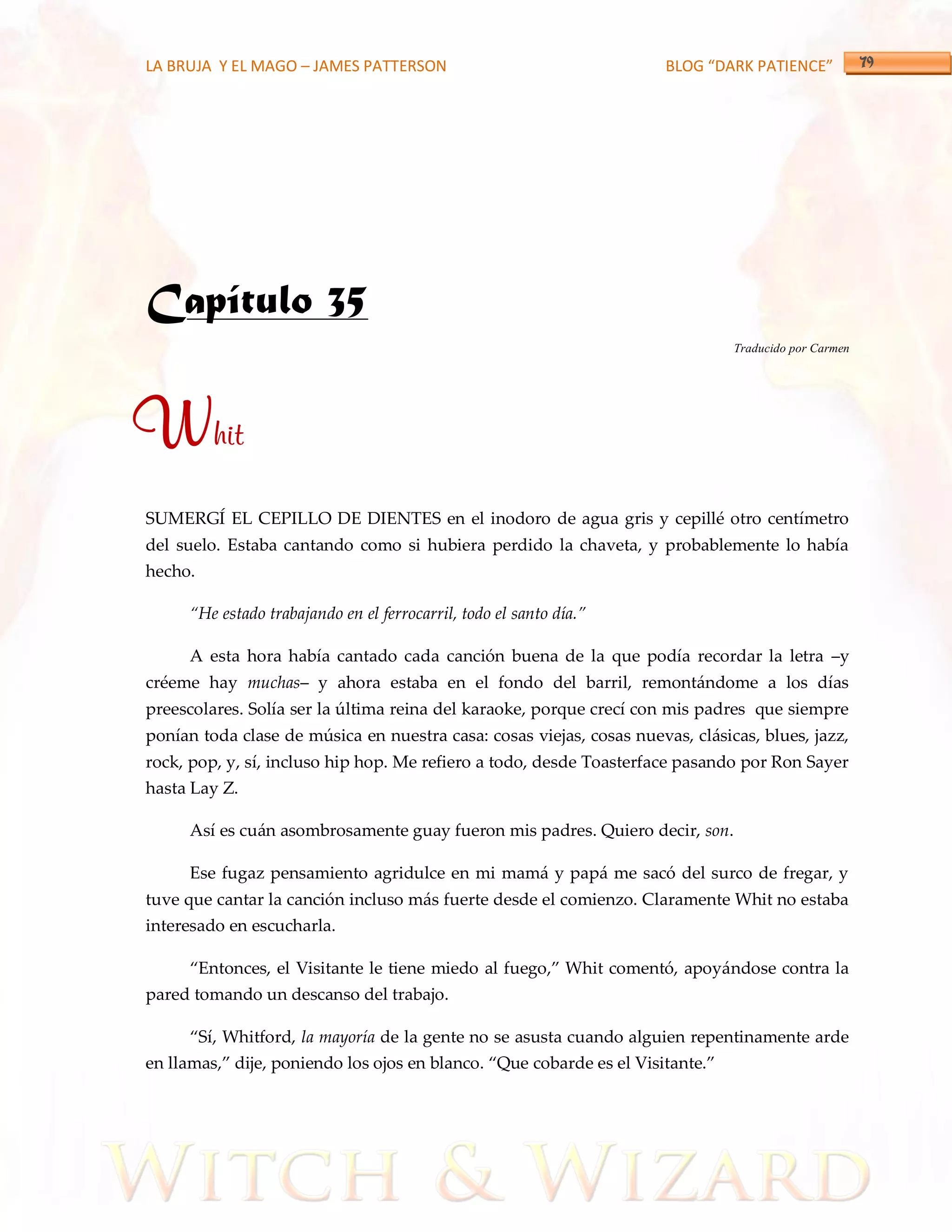 LA BRUJA Y EL MAGO – JAMES PATTERSON                                  BLOG “DARK PATIENCE”




Capítulo 35
                                                                                Traducido por Carmen




Whit
SUMERGÍ EL CEPILLO DE DIENTES en el inodoro de agua gris y cepillé otro centímetro
del suelo. Estaba cantando como si hubiera perdido la chaveta, y probablemente lo había
hecho.

     ‚He estado trabajando en el ferrocarril, todo el santo día.‛

     A esta hora había cantado cada canción buena de la que podía recordar la letra –y
créeme hay muchas– y ahora estaba en el fondo del barril, remontándome a los días
preescolares. Solía ser la última reina del karaoke, porque crecí con mis padres que siempre
ponían toda clase de música en nuestra casa: cosas viejas, cosas nuevas, clásicas, blues, jazz,
rock, pop, y, sí, incluso hip hop. Me refiero a todo, desde Toasterface pasando por Ron Sayer
hasta Lay Z.

     Así es cuán asombrosamente guay fueron mis padres. Quiero decir, son.

     Ese fugaz pensamiento agridulce en mi mamá y papá me sacó del surco de fregar, y
tuve que cantar la canción incluso más fuerte desde el comienzo. Claramente Whit no estaba
interesado en escucharla.

     ‚Entonces, el Visitante le tiene miedo al fuego,‛ Whit comentó, apoy{ndose contra la
pared tomando un descanso del trabajo.

     ‚Sí, Whitford, la mayoría de la gente no se asusta cuando alguien repentinamente arde
en llamas,‛ dije, poniendo los ojos en blanco. ‚Que cobarde es el Visitante.‛
 