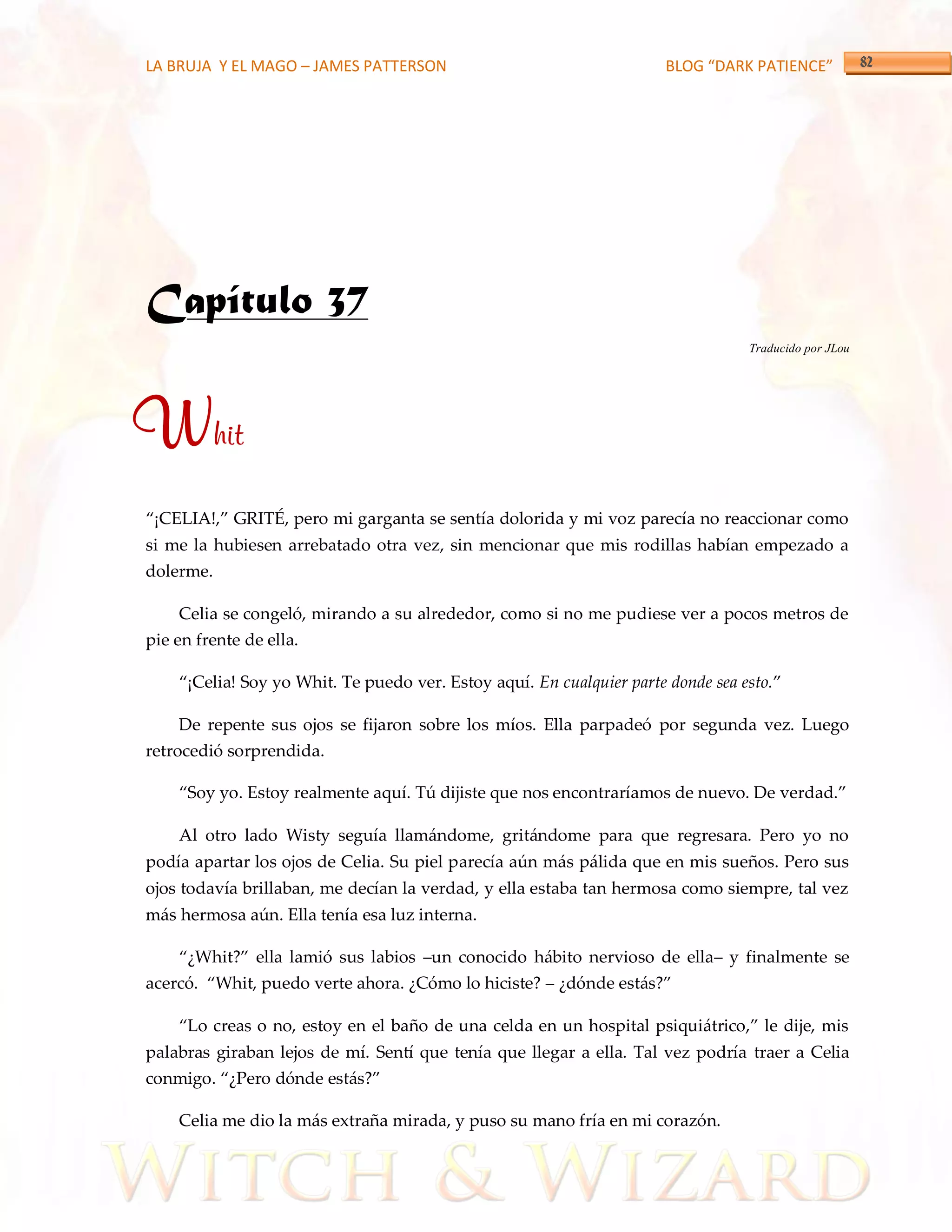 LA BRUJA Y EL MAGO – JAMES PATTERSON                                   BLOG “DARK PATIENCE”




Capítulo 37
                                                                                  Traducido por JLou




Whit
‚¡CELIA!,‛ GRITÉ, pero mi garganta se sentía dolorida y mi voz parecía no reaccionar como
si me la hubiesen arrebatado otra vez, sin mencionar que mis rodillas habían empezado a
dolerme.

    Celia se congeló, mirando a su alrededor, como si no me pudiese ver a pocos metros de
pie en frente de ella.

    ‚¡Celia! Soy yo Whit. Te puedo ver. Estoy aquí. En cualquier parte donde sea esto.‛

    De repente sus ojos se fijaron sobre los míos. Ella parpadeó por segunda vez. Luego
retrocedió sorprendida.

    ‚Soy yo. Estoy realmente aquí. Tú dijiste que nos encontraríamos de nuevo. De verdad.‛

    Al otro lado Wisty seguía llamándome, gritándome para que regresara. Pero yo no
podía apartar los ojos de Celia. Su piel parecía aún más pálida que en mis sueños. Pero sus
ojos todavía brillaban, me decían la verdad, y ella estaba tan hermosa como siempre, tal vez
más hermosa aún. Ella tenía esa luz interna.

    ‚¿Whit?‛ ella lamió sus labios –un conocido hábito nervioso de ella– y finalmente se
acercó. ‚Whit, puedo verte ahora. ¿Cómo lo hiciste? – ¿dónde est{s?‛

    ‚Lo creas o no, estoy en el baño de una celda en un hospital psiqui{trico,‛ le dije, mis
palabras giraban lejos de mí. Sentí que tenía que llegar a ella. Tal vez podría traer a Celia
conmigo. ‚¿Pero dónde est{s?‛

    Celia me dio la más extraña mirada, y puso su mano fría en mi corazón.
 