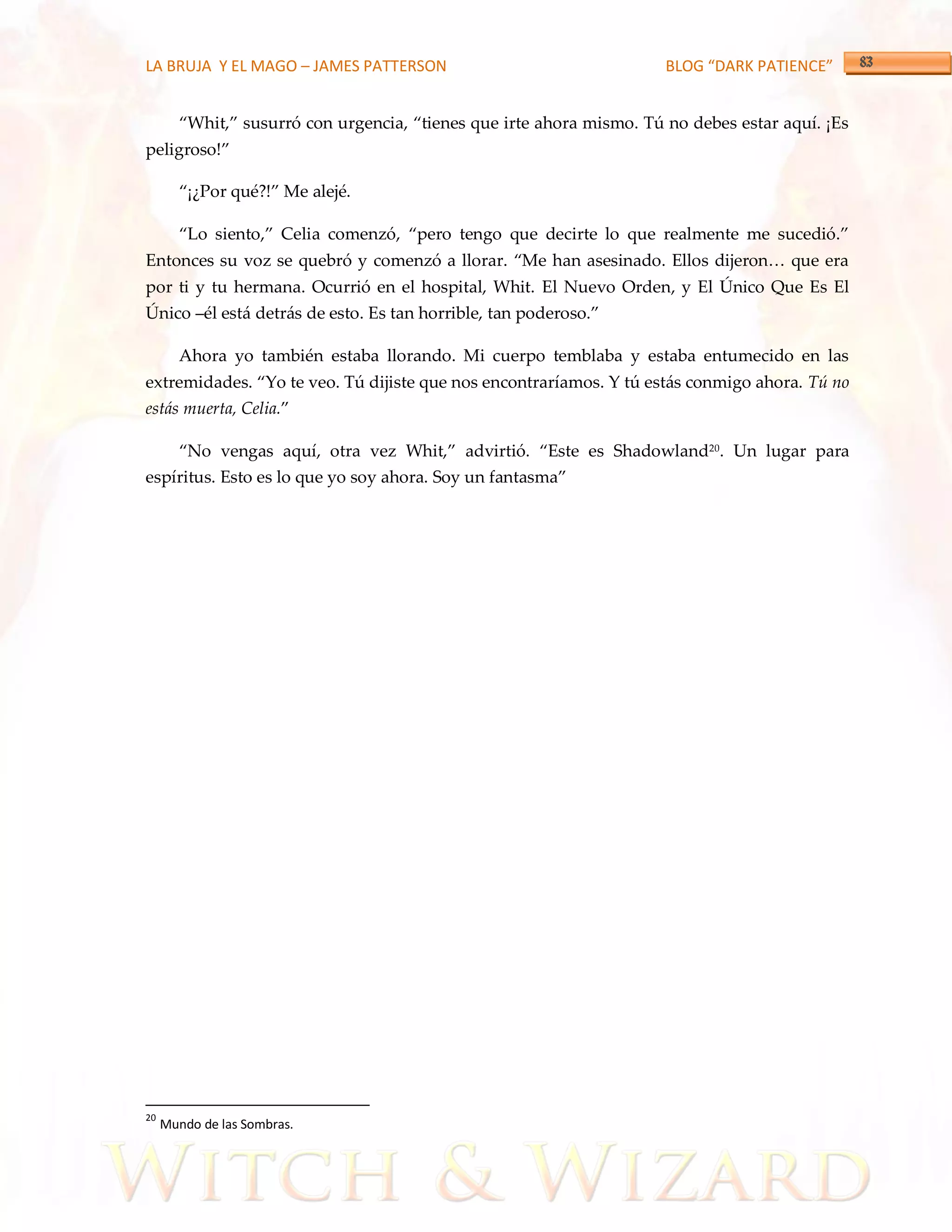 LA BRUJA Y EL MAGO – JAMES PATTERSON                                  BLOG “DARK PATIENCE”


       ‚Whit,‛ susurró con urgencia, ‚tienes que irte ahora mismo. Tú no debes estar aquí. ¡Es
peligroso!‛

       ‚¡¿Por qué?!‛ Me alejé.

       ‚Lo siento,‛ Celia comenzó, ‚pero tengo que decirte lo que realmente me sucedió.‛
Entonces su voz se quebró y comenzó a llorar. ‚Me han asesinado. Ellos dijeron< que era
por ti y tu hermana. Ocurrió en el hospital, Whit. El Nuevo Orden, y El Único Que Es El
Único –él está detr{s de esto. Es tan horrible, tan poderoso.‛

       Ahora yo también estaba llorando. Mi cuerpo temblaba y estaba entumecido en las
extremidades. ‚Yo te veo. Tú dijiste que nos encontraríamos. Y tú est{s conmigo ahora. Tú no
estás muerta, Celia.‛

       ‚No vengas aquí, otra vez Whit,‛ advirtió. ‚Este es Shadowland20. Un lugar para
espíritus. Esto es lo que yo soy ahora. Soy un fantasma‛




20
     Mundo de las Sombras.
 
