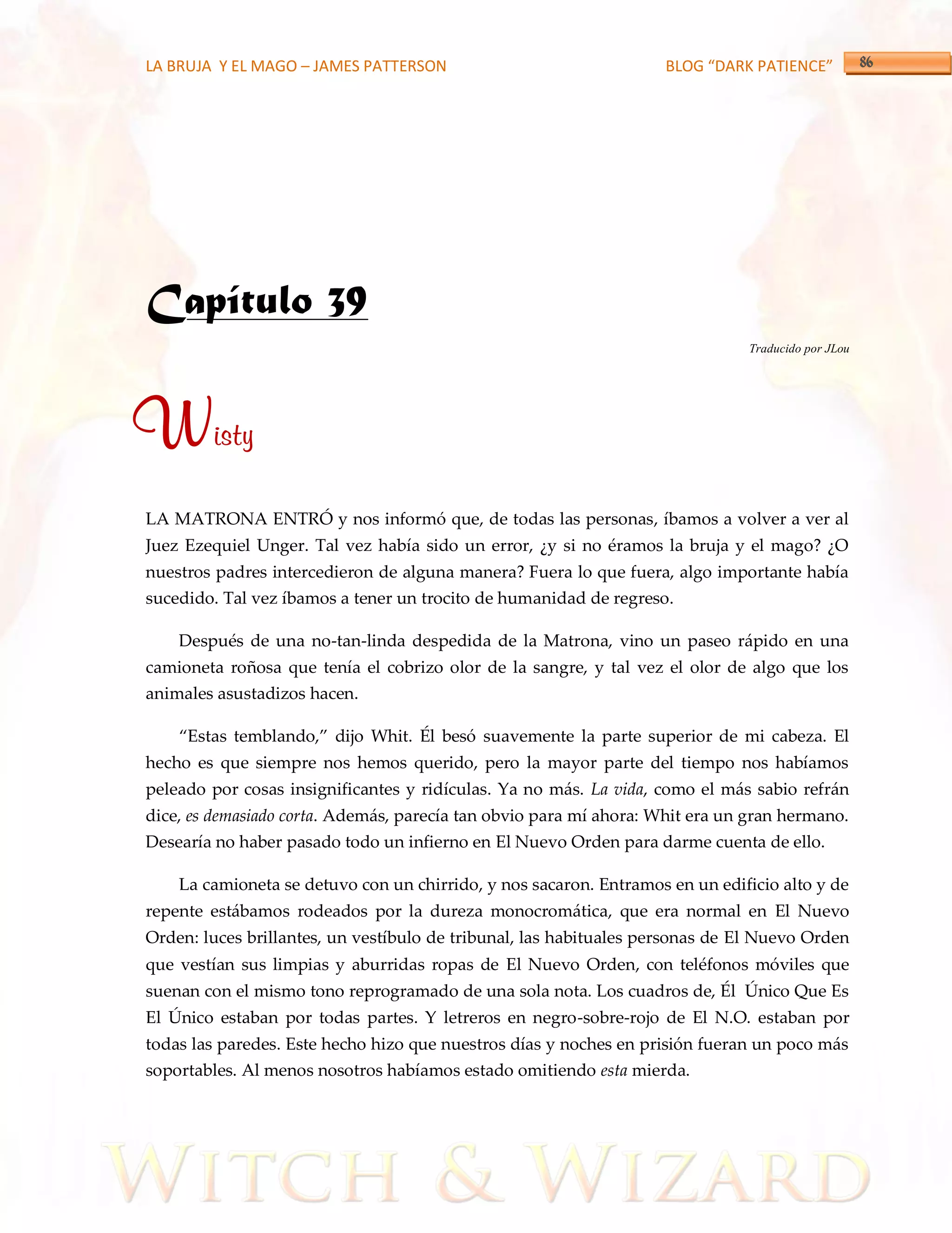 LA BRUJA Y EL MAGO – JAMES PATTERSON                                BLOG “DARK PATIENCE”




Capítulo 39
                                                                              Traducido por JLou




Wisty
LA MATRONA ENTRÓ y nos informó que, de todas las personas, íbamos a volver a ver al
Juez Ezequiel Unger. Tal vez había sido un error, ¿y si no éramos la bruja y el mago? ¿O
nuestros padres intercedieron de alguna manera? Fuera lo que fuera, algo importante había
sucedido. Tal vez íbamos a tener un trocito de humanidad de regreso.

    Después de una no-tan-linda despedida de la Matrona, vino un paseo rápido en una
camioneta roñosa que tenía el cobrizo olor de la sangre, y tal vez el olor de algo que los
animales asustadizos hacen.

    ‚Estas temblando,‛ dijo Whit. Él besó suavemente la parte superior de mi cabeza. El
hecho es que siempre nos hemos querido, pero la mayor parte del tiempo nos habíamos
peleado por cosas insignificantes y ridículas. Ya no más. La vida, como el más sabio refrán
dice, es demasiado corta. Además, parecía tan obvio para mí ahora: Whit era un gran hermano.
Desearía no haber pasado todo un infierno en El Nuevo Orden para darme cuenta de ello.

    La camioneta se detuvo con un chirrido, y nos sacaron. Entramos en un edificio alto y de
repente estábamos rodeados por la dureza monocromática, que era normal en El Nuevo
Orden: luces brillantes, un vestíbulo de tribunal, las habituales personas de El Nuevo Orden
que vestían sus limpias y aburridas ropas de El Nuevo Orden, con teléfonos móviles que
suenan con el mismo tono reprogramado de una sola nota. Los cuadros de, Él Único Que Es
El Único estaban por todas partes. Y letreros en negro-sobre-rojo de El N.O. estaban por
todas las paredes. Este hecho hizo que nuestros días y noches en prisión fueran un poco más
soportables. Al menos nosotros habíamos estado omitiendo esta mierda.
 