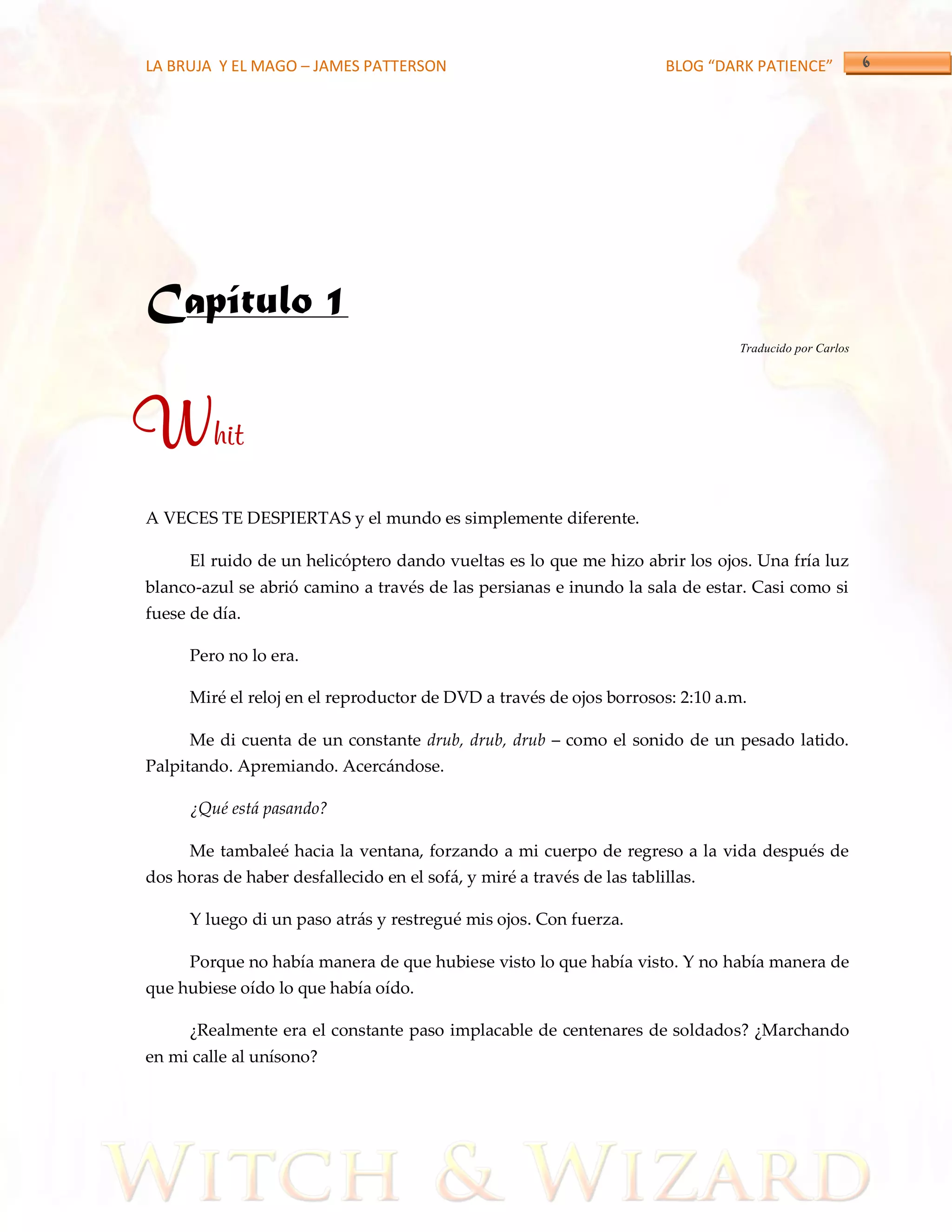 LA BRUJA Y EL MAGO – JAMES PATTERSON                                    BLOG “DARK PATIENCE”




Capítulo 1
                                                                                Traducido por Carlos




Whit
A VECES TE DESPIERTAS y el mundo es simplemente diferente.

      El ruido de un helicóptero dando vueltas es lo que me hizo abrir los ojos. Una fría luz
blanco-azul se abrió camino a través de las persianas e inundo la sala de estar. Casi como si
fuese de día.

      Pero no lo era.

      Miré el reloj en el reproductor de DVD a través de ojos borrosos: 2:10 a.m.

      Me di cuenta de un constante drub, drub, drub – como el sonido de un pesado latido.
Palpitando. Apremiando. Acercándose.

      ¿Qué está pasando?

      Me tambaleé hacia la ventana, forzando a mi cuerpo de regreso a la vida después de
dos horas de haber desfallecido en el sofá, y miré a través de las tablillas.

      Y luego di un paso atrás y restregué mis ojos. Con fuerza.

      Porque no había manera de que hubiese visto lo que había visto. Y no había manera de
que hubiese oído lo que había oído.

      ¿Realmente era el constante paso implacable de centenares de soldados? ¿Marchando
en mi calle al unísono?
 