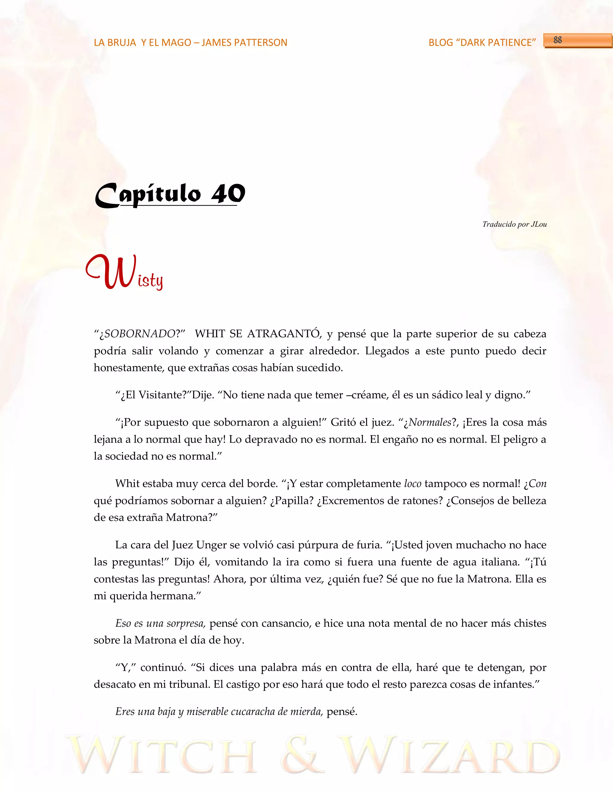 LA BRUJA Y EL MAGO – JAMES PATTERSON                                  BLOG “DARK PATIENCE”




Capítulo 40
                                                                                 Traducido por JLou




Wisty
‚¿SOBORNADO?‛ WHIT SE ATRAGANTÓ, y pensé que la parte superior de su cabeza
podría salir volando y comenzar a girar alrededor. Llegados a este punto puedo decir
honestamente, que extrañas cosas habían sucedido.

    ‚¿El Visitante?‛Dije. ‚No tiene nada que temer –créame, él es un s{dico leal y digno.‛

    ‚¡Por supuesto que sobornaron a alguien!‛ Gritó el juez. ‚¿Normales?, ¡Eres la cosa más
lejana a lo normal que hay! Lo depravado no es normal. El engaño no es normal. El peligro a
la sociedad no es normal.‛

    Whit estaba muy cerca del borde. ‚¡Y estar completamente loco tampoco es normal! ¿Con
qué podríamos sobornar a alguien? ¿Papilla? ¿Excrementos de ratones? ¿Consejos de belleza
de esa extraña Matrona?‛

    La cara del Juez Unger se volvió casi púrpura de furia. ‚¡Usted joven muchacho no hace
las preguntas!‛ Dijo él, vomitando la ira como si fuera una fuente de agua italiana. ‚¡Tú
contestas las preguntas! Ahora, por última vez, ¿quién fue? Sé que no fue la Matrona. Ella es
mi querida hermana.‛

    Eso es una sorpresa, pensé con cansancio, e hice una nota mental de no hacer más chistes
sobre la Matrona el día de hoy.

    ‚Y,‛ continuó. ‚Si dices una palabra m{s en contra de ella, haré que te detengan, por
desacato en mi tribunal. El castigo por eso har{ que todo el resto parezca cosas de infantes.‛

    Eres una baja y miserable cucaracha de mierda, pensé.
 