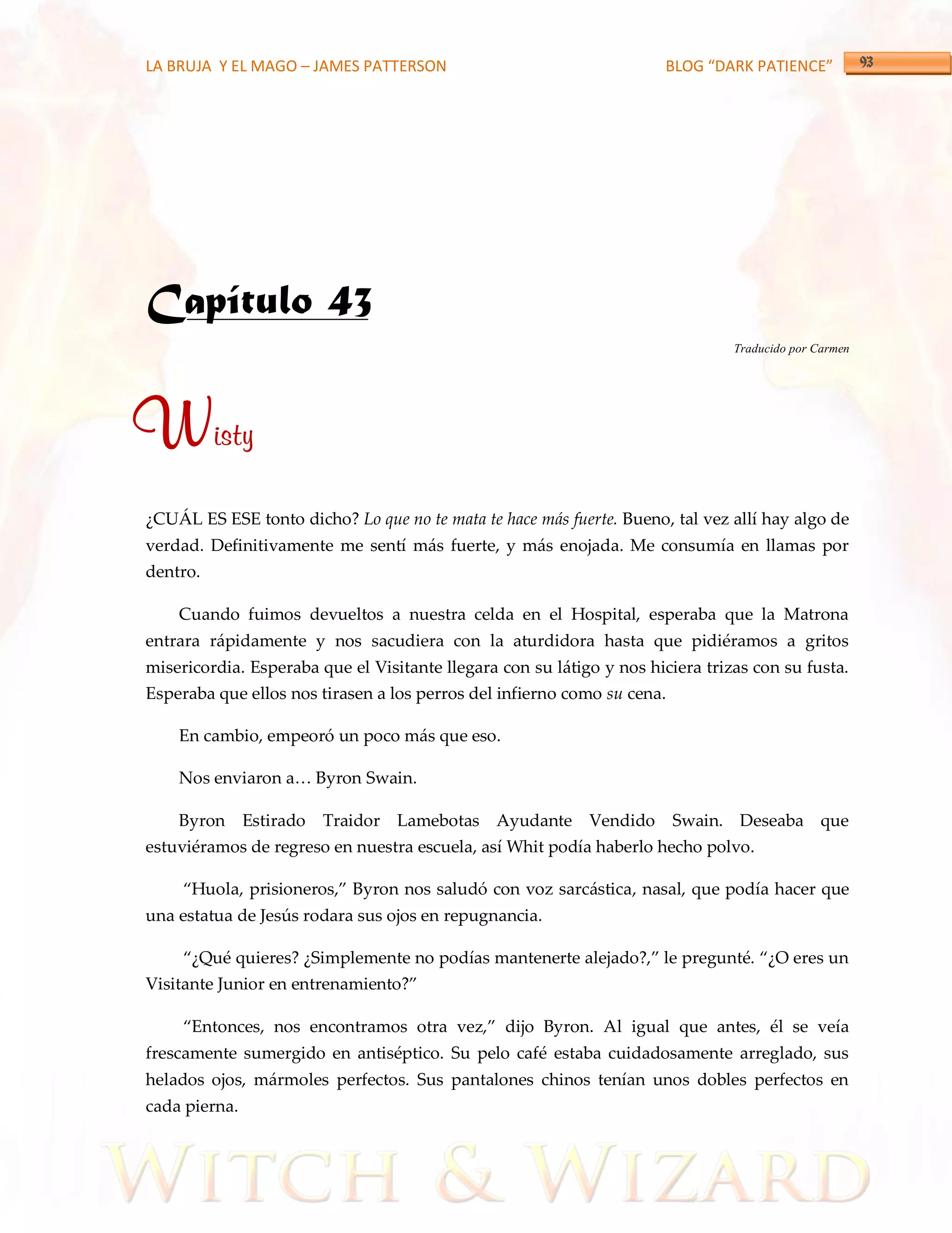 LA BRUJA Y EL MAGO – JAMES PATTERSON                                   BLOG “DARK PATIENCE”




Capítulo 43
                                                                                Traducido por Carmen




Wisty
¿CUÁL ES ESE tonto dicho? Lo que no te mata te hace más fuerte. Bueno, tal vez allí hay algo de
verdad. Definitivamente me sentí más fuerte, y más enojada. Me consumía en llamas por
dentro.

    Cuando fuimos devueltos a nuestra celda en el Hospital, esperaba que la Matrona
entrara rápidamente y nos sacudiera con la aturdidora hasta que pidiéramos a gritos
misericordia. Esperaba que el Visitante llegara con su látigo y nos hiciera trizas con su fusta.
Esperaba que ellos nos tirasen a los perros del infierno como su cena.

    En cambio, empeoró un poco más que eso.

    Nos enviaron a< Byron Swain.

    Byron      Estirado   Traidor Lamebotas Ayudante Vendido             Swain. Deseaba que
estuviéramos de regreso en nuestra escuela, así Whit podía haberlo hecho polvo.

     ‚Huola, prisioneros,‛ Byron nos saludó con voz sarc{stica, nasal, que podía hacer que
una estatua de Jesús rodara sus ojos en repugnancia.

     ‚¿Qué quieres? ¿Simplemente no podías mantenerte alejado?,‛ le pregunté. ‚¿O eres un
Visitante Junior en entrenamiento?‛

     ‚Entonces, nos encontramos otra vez,‛ dijo Byron. Al igual que antes, él se veía
frescamente sumergido en antiséptico. Su pelo café estaba cuidadosamente arreglado, sus
helados ojos, mármoles perfectos. Sus pantalones chinos tenían unos dobles perfectos en
cada pierna.
 