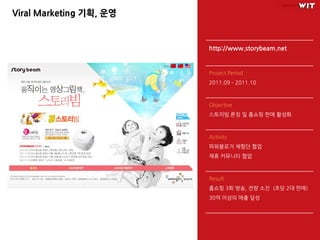 Viral Marketing 기획, 운영


                         http://www.storybeam.net


                         Project Period
                         2011.09 – 2011.10



                         Objective
                         스토리빔 론칭 및 홈쇼핑 판매 홗성화



                         Activity
                         파워블로거 체험단 협업
                         제휴 커뮤니티 협업



                         Result
                         홈쇼핑 3회 방송, 전량 소진 (초당 2대 판매)
                         30억 이상의 매출 달성
 