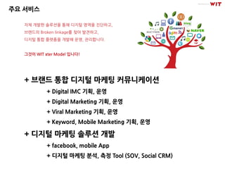 주요 서비스

   자체 개발한 솔루션을 통해 디지털 영역을 진단하고,
   브랜드의 Broken linkage를 찾아 발견하고,
   디지털 통합 플랫폼을 개발해 운영, 관리합니다.


   그것이 WIT πter Model 입니다!




   + 브랜드 통합 디지털 마케팅 커뮤니케이션
            + Digital IMC 기획, 운영
            + Digital Marketing 기획, 운영
            + Viral Marketing 기획, 운영
            + Keyword, Mobile Marketing 기획, 운영

   + 디지털 마케팅 솔루션 개발
            + facebook, mobile App
            + 디지털 마케팅 분석, 측정 Tool (SOV, Social CRM)
 