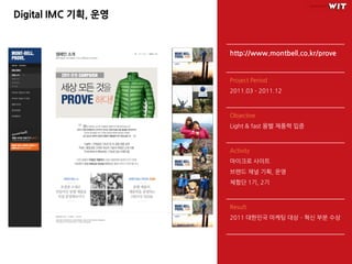 Digital IMC 기획, 운영


                     http://www.montbell.co.kr/prove


                     Project Period
                     2011.03 – 2011.12



                     Objective
                     Light & fast 몽벨 제품력 입증



                     Activity
                     마이크로 사이트
                     브랜드 채널 기획, 운영
                     체험단 1기, 2기



                     Result
                     2011 대한민국 마케팅 대상 – 혁싞 부분 수상
 