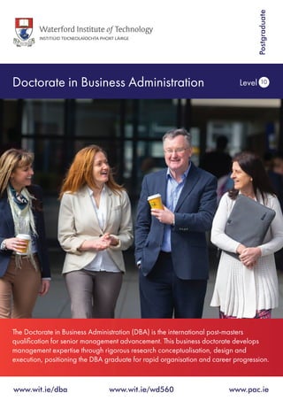 Doctorate in Business Administration Level 10
www.wit.ie/dba 	 www.wit.ie/wd560 	 www.pac.ie
Postgraduate
The Doctorate in Business Administration (DBA) is the international post-masters
qualification for senior management advancement. This business doctorate develops
management expertise through rigorous research conceptualisation, design and
execution, positioning the DBA graduate for rapid organisation and career progression.
 