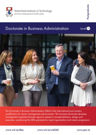Doctorate in Business Administration Level 10
www.wit.ie/dba 	 www.wit.ie/wd560 	 www.pac.ie
Postgraduate
The Doctorate in Business Administration (DBA) is the international post-masters
qualification for senior management advancement. This business doctorate develops
management expertise through rigorous research conceptualisation, design and
execution, positioning the DBA graduate for rapid organisation and career progression.
 