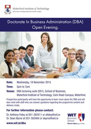 Date: 	 Wednesday, 18 November 2015
Time: 	 5pm to 7pm
Venue:	 DBA lecturing suite (D01), School of Business,
	 Waterford Institute of Technology, Cork Road Campus, Waterford.
Prospective participants will have the opportunity to learn more about the DBA and will
also meet with staff who can answer questions regarding the programme content and
delivery mode.
For further information please contact:
Dr. Anthony Foley at 051-302411 or afoley@wit.ie
Dr. Sean Byrne at 051-302464 or sbyrne@wit.ie
www.wit.ie/dba
Doctorate In Business Administration (DBA)
Open Evening.
 