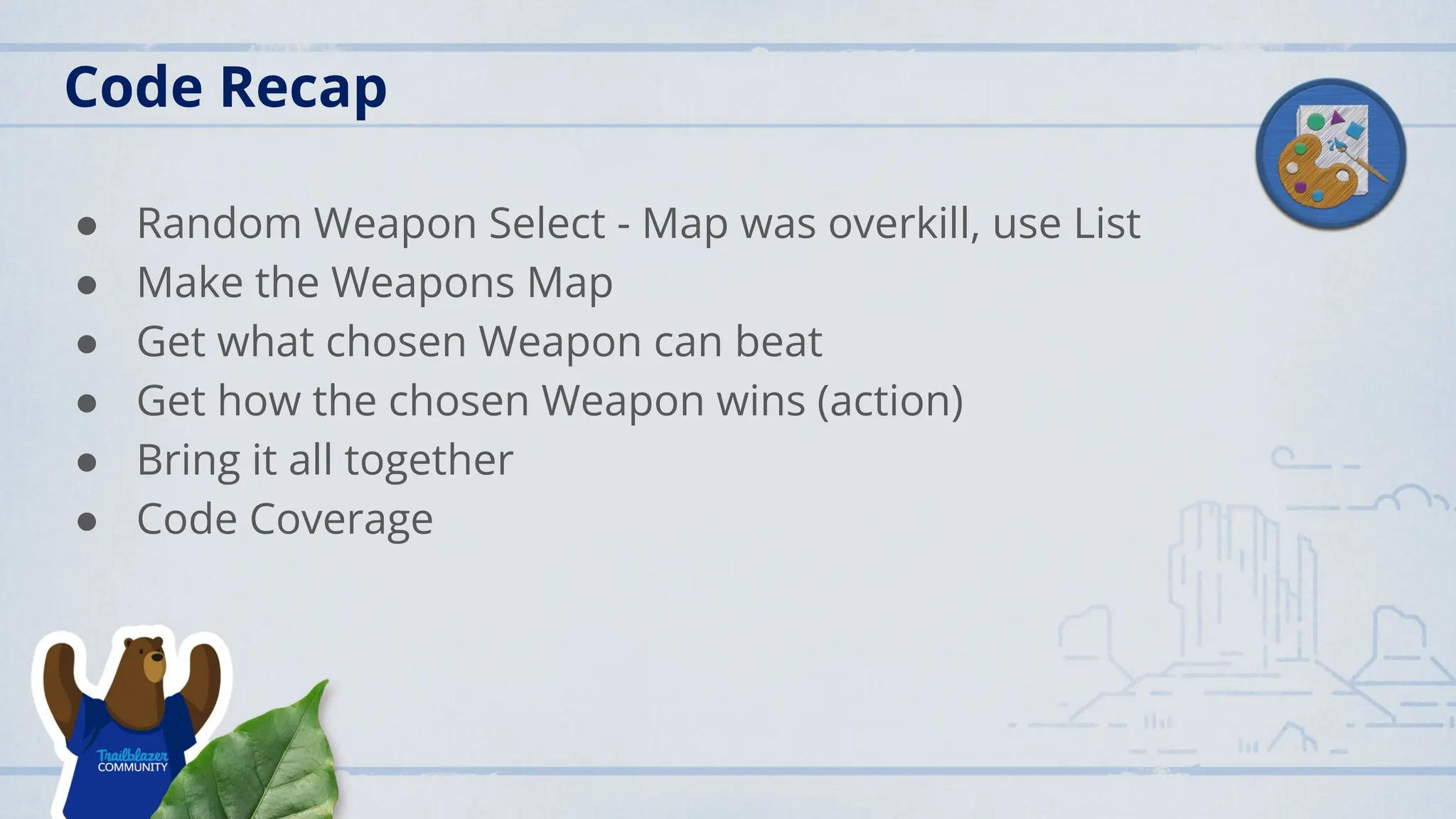 Code Recap
● Random Weapon Select - Map was overkill, use List
● Make the Weapons Map
● Get what chosen Weapon can beat
● Get how the chosen Weapon wins (action)
● Bring it all together
● Code Coverage
 