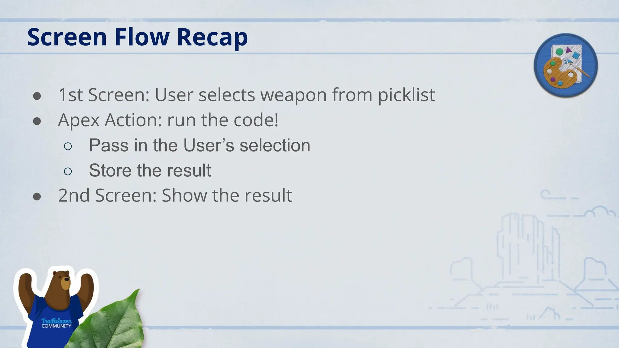 Screen Flow Recap
● 1st Screen: User selects weapon from picklist
● Apex Action: run the code!
○ Pass in the User’s selection
○ Store the result
● 2nd Screen: Show the result
 
