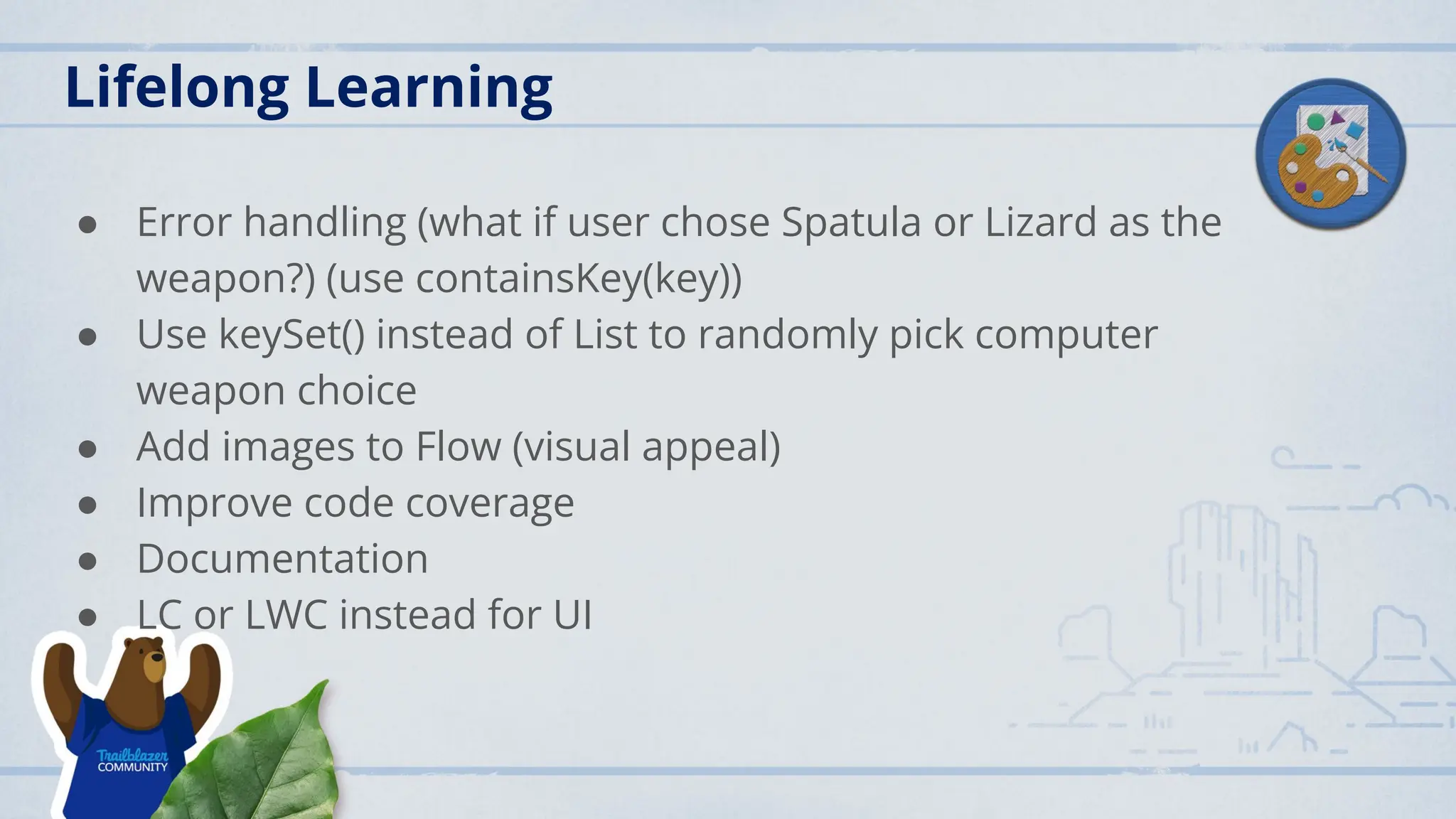 Lifelong Learning
● Error handling (what if user chose Spatula or Lizard as the
weapon?) (use containsKey(key))
● Use keySet() instead of List to randomly pick computer
weapon choice
● Add images to Flow (visual appeal)
● Improve code coverage
● Documentation
● LC or LWC instead for UI
 