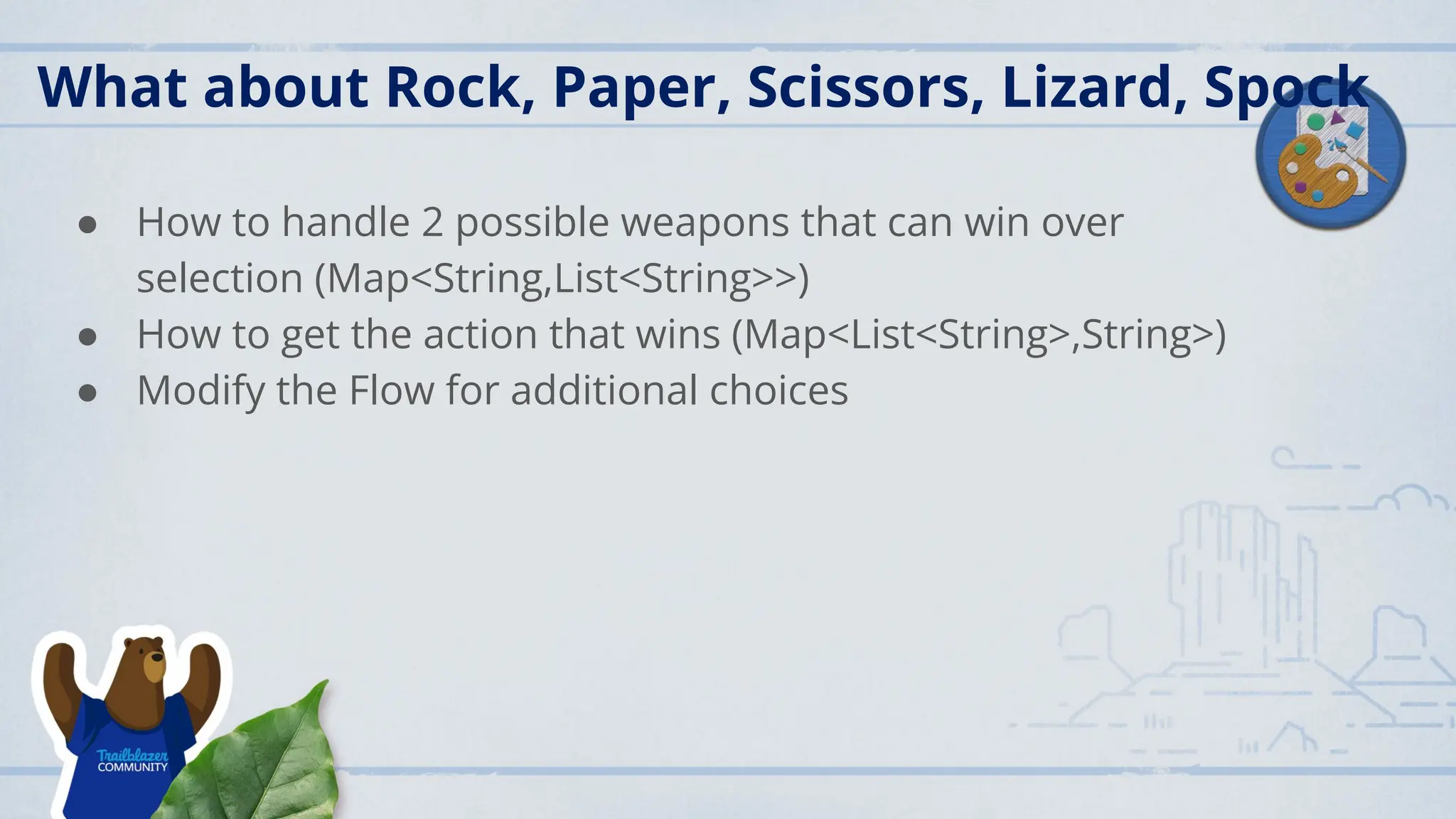 What about Rock, Paper, Scissors, Lizard, Spock
● How to handle 2 possible weapons that can win over
selection (Map<String,List<String>>)
● How to get the action that wins (Map<List<String>,String>)
● Modify the Flow for additional choices
 