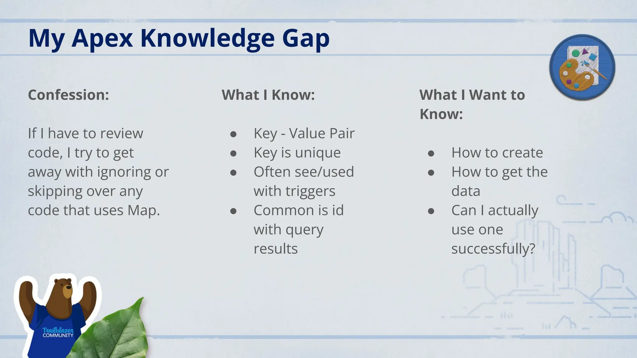 My Apex Knowledge Gap
Confession:
If I have to review
code, I try to get
away with ignoring or
skipping over any
code that uses Map.
What I Know:
● Key - Value Pair
● Key is unique
● Often see/used
with triggers
● Common is id
with query
results
What I Want to
Know:
● How to create
● How to get the
data
● Can I actually
use one
successfully?
 